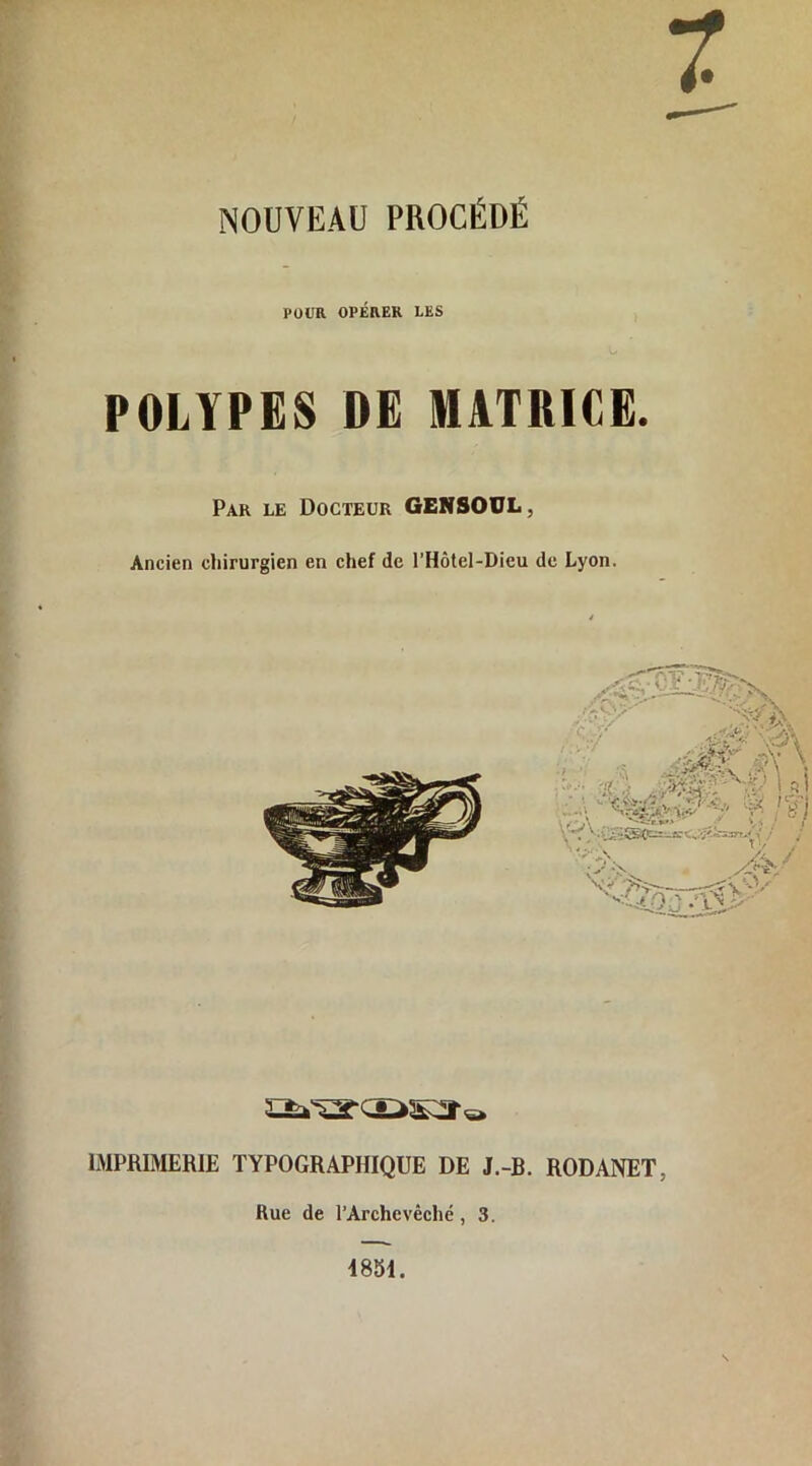 7 NOUVEAU PROCÉDÉ POUR OPÉRER LES POLYPES DE MATRICE. Par le Docteur GENSOUL, Ancien chirurgien en chef de l’Hôtel-Dieu de Lyon. IMPRIMERIE TYPOGRAPHIQUE DE J.-B. RODANET, Rue de l’Archevêché , 3. 4851.