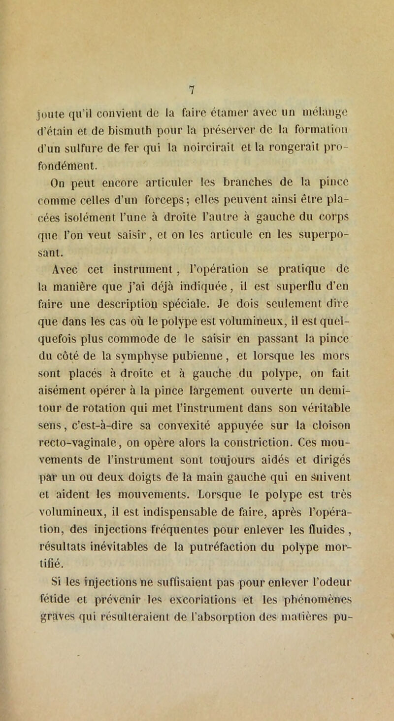 joute qu’il convient de la faire étaraer avec un mélange d’étain et de bismuth pour la préserver de la formation d’un sulfure de fer qui la noircirait et la rongerait pro- fondément. On peut encore articuler les branches de la pince comme celles d’un forceps; elles peuvent ainsi être pla- cées isolément l’une à droite l’autre à gauche du corps que l’on veut saisir, et on les articule en les superpo- sant. Avec cet instrument , l’opération se pratique de la manière que j’ai déjà indiquée, il est superflu d’en faire une description spéciale. Je dois seulement dire que dans les cas où le polype est volumineux, il est quel- quefois plus commode de le saisir en passant la pince du côté de la symphyse pubienne, et lorsque les mors sont placés à droite et à gauche du polype, on fait aisément opérer à la pince largement ouverte un demi- tour de rotation qui met l’instrument dans son véritable sens, c’est-à-dire sa convexité appuyée sur la cloison recto-vaginale, on opère alors la constriction. Ces mou- vements de l’instrument sont toujours aidés et dirigés par un ou deux doigts de la main gauche qui en Suivent et aident les mouvements. Lorsque le polype est très volumineux, il est indispensable de faire, après l’opéra- tion, des injections fréquentes pour enlever les fluides , résultats inévitables de la putréfaction du polype mor- tifié. Si les injections ne suffisaient pas pour enlever l’odeur fétide et prévenir les excoriations et les phénomènes graves qui résulteraient de l’absorption des matières pu-