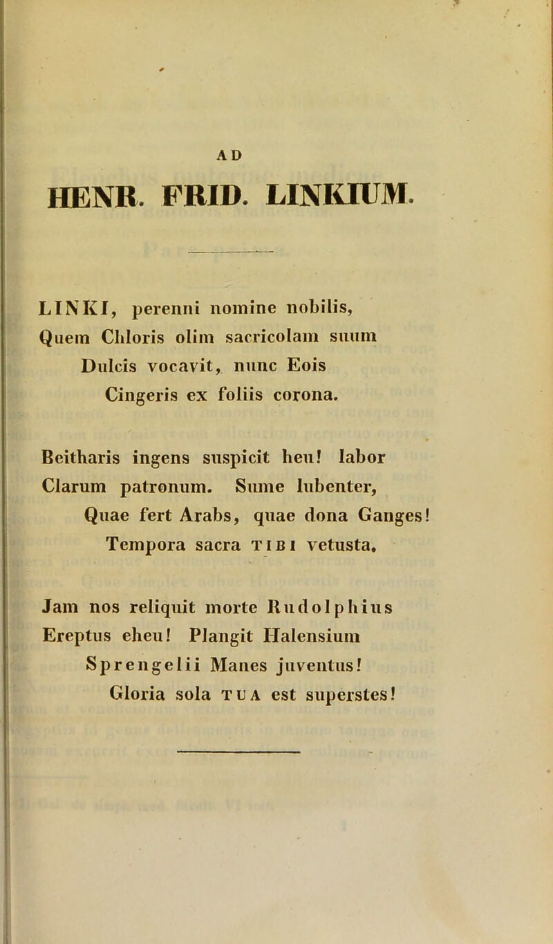 AD HENR. FRID. LINKIUM. LINKI, perenni nomine nobilis, Quem Chloris oliin sacricolam suum Dulcis vocavit, nunc Eois Cingeris ex foliis corona. Beitharis ingens suspicit heu! labor Clarum patronum. Sume lubenter. Quae fert Arabs, quae dona Ganges Tempora sacra tibi vetusta. Jam nos reliquit morte Rudolphius Ereptus eheu! Plangit Ilalensium Sprengelii Manes juventus! Gloria sola tua est superstes!