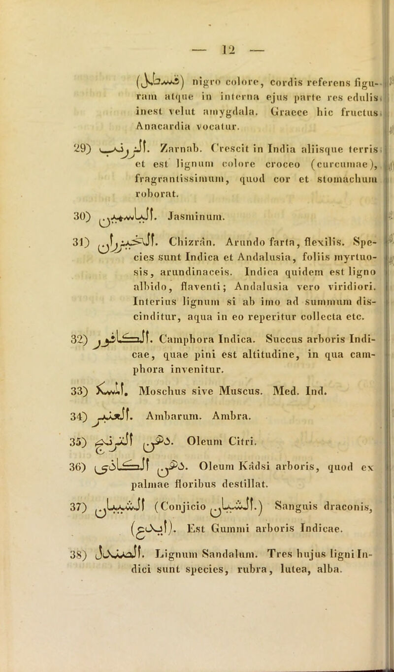 nigro coloro, cordis referens figu- ram atque in interna ejus parte res edulis, inest velut amygdala, (jiraece hic fructus Anacardia vocatur. J9 29) ijjJi . Zavnab. Crescit in India aliisque terris et est lignum colore croceo (curcumae), fragrantissimum, quod cor et stomachum roborat. 30) 31) O' UI. Jasminum. >\Jt. Chizran. Arundo farta, flexilis. Spe- cies sunt Indica et Andalusia, foliis myrtuo- sis, arundinaceis. Indica quidem est ligno albido, flaventi; Andalusia vero viridiori. Interius lignum si ab imo ad summum dis- cinditur, aqua in eo reperitur collecta etc. 32) Camphora Indica. Succus arboris Indi- cae, quae pini est altitudine, in qua cam- phora invenitur. 33) jCJLT. Moschus sive Muscus. Med. Ind. 34) f. Ambarum. Ambra. 35) Oleum Citri. 36) ^2>li==iJf Oleum Kadsi arboris, quod ex palmae floribus destillat. 37) (C onjicio Sanguis draconis, ). Est Gumini arboris Indicae. 3S) JiXUaJI. L ignum Sandalum. Tres hujus ligni In- dici sunt species, rubra, lutea, alba.