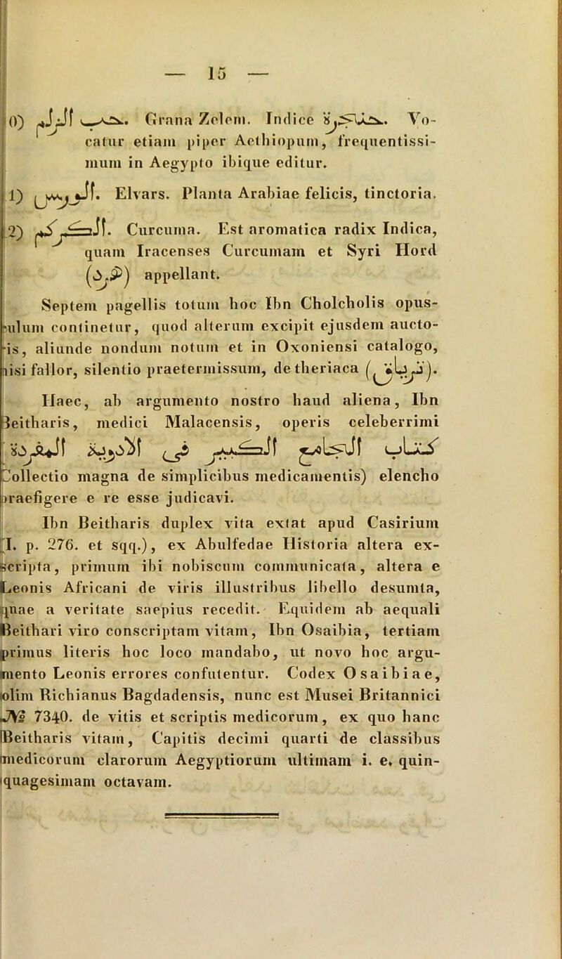 0) Grana Zelem. Indice JLSk.. Vo- catur etiam piper Aethiopum, frequentissi- muni in Aegypto ibique editur. 1) f. Elvars. Planta Arabiae felicis, tinctoria. 2) Curcuma. Est aromatica radix Indica, quam Iracenses Curcumam et Syri Hord ~j appellant. Septem pagellis totum hoc Ibn Cholcholis opus- rulum continetur, quod alterum excipit ejusdem aucto- ris, aliunde nondum notum et in Oxoniensi catalogo, nisi fallor, silentio praetermissum, detheriaca ( »L| j). Ilaec, ab argumento nostro haud aliena, Ibn leitharis, medici Malacensis, operis celeberrimi Collectio magna de simplicibus medicamentis) elencho praefigere e re esse judicavi. Ibn Beitharis duplex vita extat apud Casirium I. p. 276. et sqq.), ex Abulfedae Historia altera ex- scripta, primum ibi nobiscum communicata, altera e Leonis Africani de viris illustribus libello desumta, quae a veritate saepius recedit. Equidem ab aequali Keithari viro conscriptam vitam, Ibn Osaibia, tertiam primus literis hoc loco mandabo, ut novo hoc argu- mento Leonis errores confutentur. Codex Osaibiae, folim Richianus Bagdadensis, nunc est Musei Britannici JVs 7340. de vitis et scriptis medicorum, ex quo hanc IBeitharis vitam, Capitis decimi quarti de classibus (medicorum clarorum Aegyptiorum ultimam i. e. quin- iquagesimani octavam.