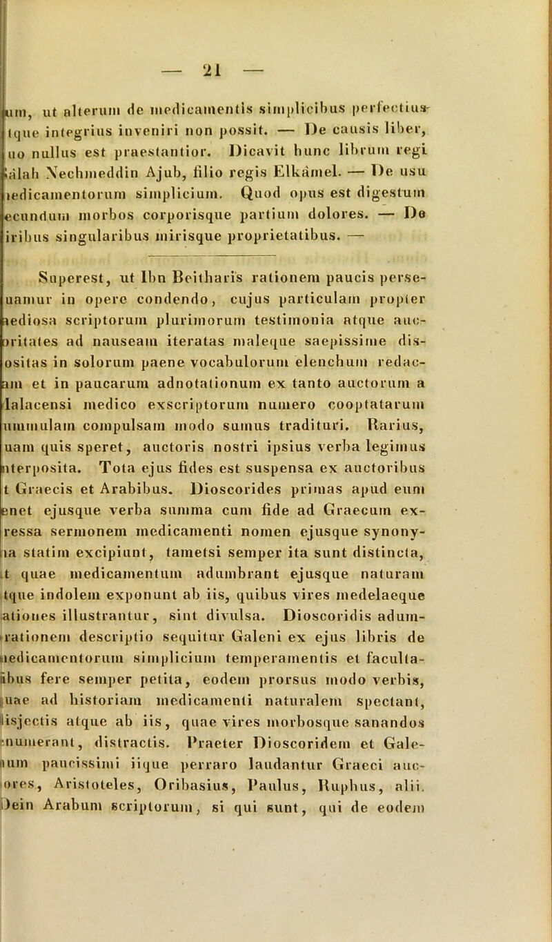 jum, ut alterum de medicamentis simplicibus perfectius- (que integrius inveniri non possit. — l)e causis liber, uo nullus est praestantior. Dicavit hunc librum regi Salah Xechmeddin Ajub, lilio regis Elkamel. — l)e usu ledicamentorum simplicium. Quod opus est digestum «eundum morbos corporisque partium dolores. — Do iribus singularibus mirisque proprietatibus. — Superest, ut lbn Beitharis rationem paucis perse- uamur in opere condendo, cujus particulam propler ^ediosa scriptorum plurimorum testimonia atque auc- oritales ad nauseam iteratas maleque saepissime dis- ositas in solorum paene vocabulorum elenchum redae- am et in paucarum adnotalionum ex tanto auctorum a lalacensi medico exscriptorum numero cooptatarum ummulam compulsam modo sumus tradituri. Rarius, uam quis speret, auctoris nostri ipsius verba legimus nterposita. Tota ejus fides est suspensa ex auctoribus t Graecis et Arabibus. Dioscorides primas apud eum enet ejusque verba summa cum fide ad Graecum ex- ressa sermonem medicamenti nomen ejusque synony- la slatim excipiunt, tametsi semper ita sunt distincta, t quae medicamentum adumbrant ejusque naturam tque indolem exponunt ab iis, quibus vires medelaeque ationes illustrantur, sint divulsa. Dioscoridis adum- rationem descriptio sequitur Galeni ex ejus libris de medicamentorum simplicium temperamentis et faculla- abus fere semper petita, eodem prorsus modo verbis, iiuae ad historiam medicamenti naturalem spectant, lisjcctis atque ab iis, quae vires morbosque sanandos •numerant, distractis. Praeter Dioscoridem et Gale- num paucissimi iique perraro laudantur Graeci auc- ores, Aristoteles, Oribasius, Paulus, Ruphus, alii. Dein Arabum scriptorum, si qui sunt, qui de eodem