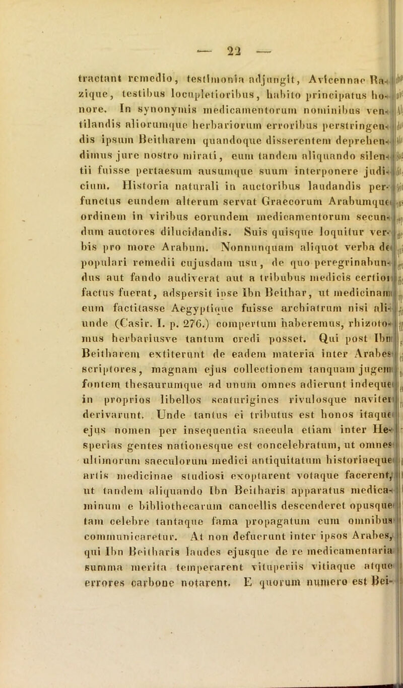 |0i f(i' )|S ft tractant remedio, testimonia adjungit, Avicennne Ba- zique, testibus locupletioribus, hnbito principatus ho- nore. In synonymis medicamentorum nominibus ven- tilandis aliorumque herbariorum erroribus perstringen- dis ipsum Heitharem quandoque disserentem deprehen- dimus jure nostro mirati, eum tandem aliquando silen- tii fuisse pertaesum ausumque suum interponere judi- cium. Historia naturali in auctoribus laudandis per- functus eundem alterum servat Graecorum Arabumquc ordinem in viribus eorundem medicamentorum secun- dum auctores dilucidandis. Suis quisque loquitur ver bis pro more Arabum. Nonnunquain aliquot verba df' populari remedii cujusdam usu, de quo peregrinnhun- dus aut fando audiverat aut a tribubus medicis certioi factus fuerat, adspersit iose Ibn Beithar, ut medicinanu eum factitasse Aegyptioue fuisse archiatrum nisi ali- unde (Casir. I. p. 276.) compertum haberemus, rhizoto- mus herbarlusve tantum credi posset. Qui post Ibn Beitharem extiterunt de eadem materia inter Arabes scriptores, magnam ejus collectionem tanquam jugem fontem thesaurumque ad unum omnes adierunt indequei in proprios libellos scaturigines rivulosque naviter derivarunt. Unde tantus ei tributus est honos itaque ejus nomen per insequentia saecula etiam inter Ile* sperias gentes nationesque est concelebratum, ut omnes ultimorum saeculorum medici antiquitatum historiaeque i artis medicinae studiosi exoptarent votaque facerent, ut tandem aliquando Ibn Beitharis apparatus medica- minum e bibliothecarum cancellis descenderet opusque tam celebre tantaque fama propagatum cum omnibus communicaretur. At non defuerunt inter ipsos Arabes, qui Ibn Beitharis laudes ejusque de re medicamentaria summa merita temperarent vituperiis vitiaque atque errores carbone notarent. E quorum numero est Bei-