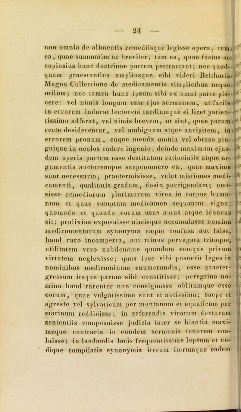 non omnia do alimentis remediisque legisse opera, tum ea, quae summaiim ac breviter, tum ea, quae fusius ac copiosius hanc doctrinae partem pertractant; nec quod- quam praestantius ampliusque sibi videri Beitharis* f1' Magna Collectione de medicamentis simplicibus neque • utilius; nec tamen hunc ipsum sibi ex omni parte pia- (1 cere: vel nimis longum esse ejus sermonem, ut facile in errorem inducat lectorem taediumque ei licet patien-r' .1 c ^ i , ■ ll 1 tissimo adferat, vel nimis brevem, ut sint, quae parum recte desiderentur, vel ambiguum atque ancipitem, in errorem pronum , eaque menda omnia vel obtuso pin- ^ guique in oculos cadere ingenio; deinde maximam ejus dem operis partem esse destitutam ratiociniis atque ar- gumentis auctoremque saepenumero ea, quae maxime liti sunt necessaria, praetermisisse, velut mistiones medi- 111 camenti, qualitatis gradum, dosin porrigendam ; orni- |it( vires in corpus huma- ' sisse remediorum plurimorum num et quae sumptum medicamen sequantur signa: quomodo et quando eorum usus aptus atque idoneus sit; prolixius exposuisse nimisque accumulasse nomina medicamentorum synonyma eaque confusa aut falsa, haud raro incomperta, aut minus pervagata tritaque, utilitatem vero nobilemque quandam eamque privam virtutem neglexisse; quas ipse sibi posuerit leges in nominibus medicaminum enumerandis, esse praeter- gressum itaque parum sibi constitisse: peregrina no- mina haud rarenter non consignasse oblitumquc esse eorum, quae vulgatissima sunt et notissima; saepe et agreste vel sylvaticum per montanum et aquaticum per marinum reddidisse; in referendis virorum doctorum sententiis composuisse judicia inter se hiantia maxi- meque contraria in eundem sermonis tenorem coa- luisse; in laudandis locis frequentissime lapsum et un- dique compilatis synonymis iterum itcrutnque eadem