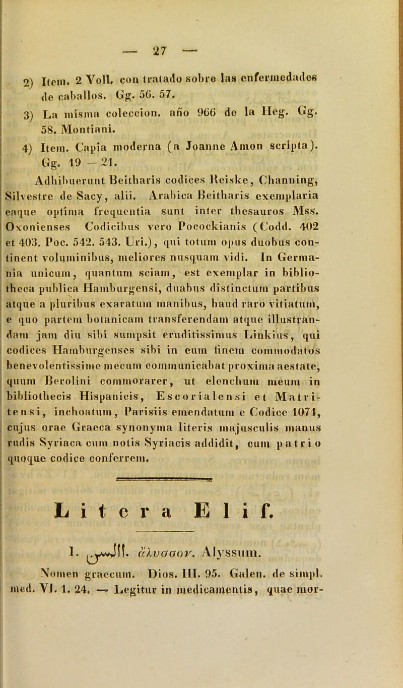 2) Itoni. 2 Yoll. con tralado sobro las cnfermedades de caballos. Gg. 50. 57. 3) La inisnia coleccion. ano 900 de la lleg. Gg. 58. Montiani. 4) Itein. Capia moderna (a Joanne Anion scripta). Adhibuerunt Beitharis codices Keiske, Channing, Silvestre de Sacy, alii. Arabica Beitharis exemplaria eaque optima frequentia sunt inter thesauros Mss. Oxonienses Codicibus vero Pocockianis (Codd. 402 et 403, Poc. 542. 543. Uri.), qui totum opus duobus con- tinent voluminibus, meliores nusquam vidi. In Germa- nia unicum, quantum sciam, est exemplar in biblio- theca publica Hamburgensi, duabus distinctum partibus atque a pluribus exaratum manibus, haud raro vitiatum, e quo partem hotanicain transferendam atque illustran- dam jam diu sibi sumpsit eruditissimus Uinkius, qui codices Hainburgenses sibi in eum linem commodatos benevolentissime mecum communicabat proxima aestate, quum Berolini commorarer, ut elenchum meum in bibliothecis Hispanicis, Escor i ale n si et Mat ri- te n si, inchoatum, Parisiis emendatum e Codice 1071, cujus orae Graeca synonyma literis majusculis manus rudis Syriaca cum notis Syriacis addidit, cum patrio quoque codice conferrem. Nomen graecum. Dios. III. 95. Galen. de siiupl. med. Yi. 1, 24, — Degitur in medicamentis, quae mor- Gg. 19 - 21. L i t e r a E 1 i f.