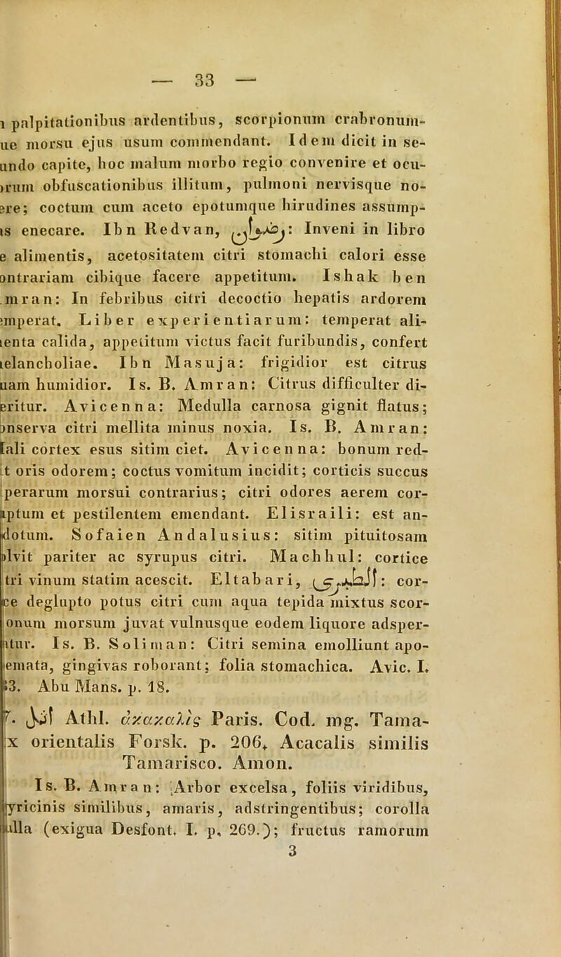 i palpitationibus ardentibus, scorpionum crabronum- ue morsu ejus usum commendant. Idem dicit in se- undo capite, boc malum morbo regio convenire et ocu- jrum obfuscationibus illitum, pulmoni nervisque no- ere; coctum cum aceto epotumque hirudines assump- is enecare. Ibn Redvan, Inveni in libro e alimentis, acetositatem citri stomachi calori esse ontrariam cibique facere appetitum. Ishak ben inran: In febribus citri decoctio hepatis ardorem unperat. Liber experientiarum: temperat ali- lenta calida, appetitum victus facit furibundis, confert telancholiae. Ibn Masuja: frigidior est citrus uam humidior. Is. B. Amran: Citrus difficulter di- eritur. Avicenna: Medulla carnosa gignit flatus; Dnserva citri mellita minus noxia. Is. B. Amran: [ali cortex esus sitim ciet. Avicenna: bonum red- t oris odorem; coctus vomitum incidit; corticis succus perarum morsui contrarius; citri odores aerem cor- iptum et pestilentem emendant. Elisraili: est an- idotum. Sofaien Andalusius: sitim pituitosam iilvit pariter ac syrupus citri. Machhul: cortice tri vinum statiin acescit. Eltabari, : cor- ce deglupto potus citri cum aqua tepida mixtus scor- onum morsum juvat vulnusque eodem liquore adsper- Uur. Is. B. Solirnan: Citri semina emolliunt apo- emata, gingivas roborant; folia stomachica. Avie. I. »3. Abu Mans. p. 18. L Jol Athl. v.y.ay.alts Paris. Cod. mg. Tama- x orientalis Forsk. p. 206+ Acacalis similis Tamarisco. Amon. Is. B. Amran: -Arbor excelsa, foliis viridibus, [yricinis similibus, amaris, adstringentibus; corolla ulla (exigua Desfont. I. p, 2G9.); fructus ramorum 3