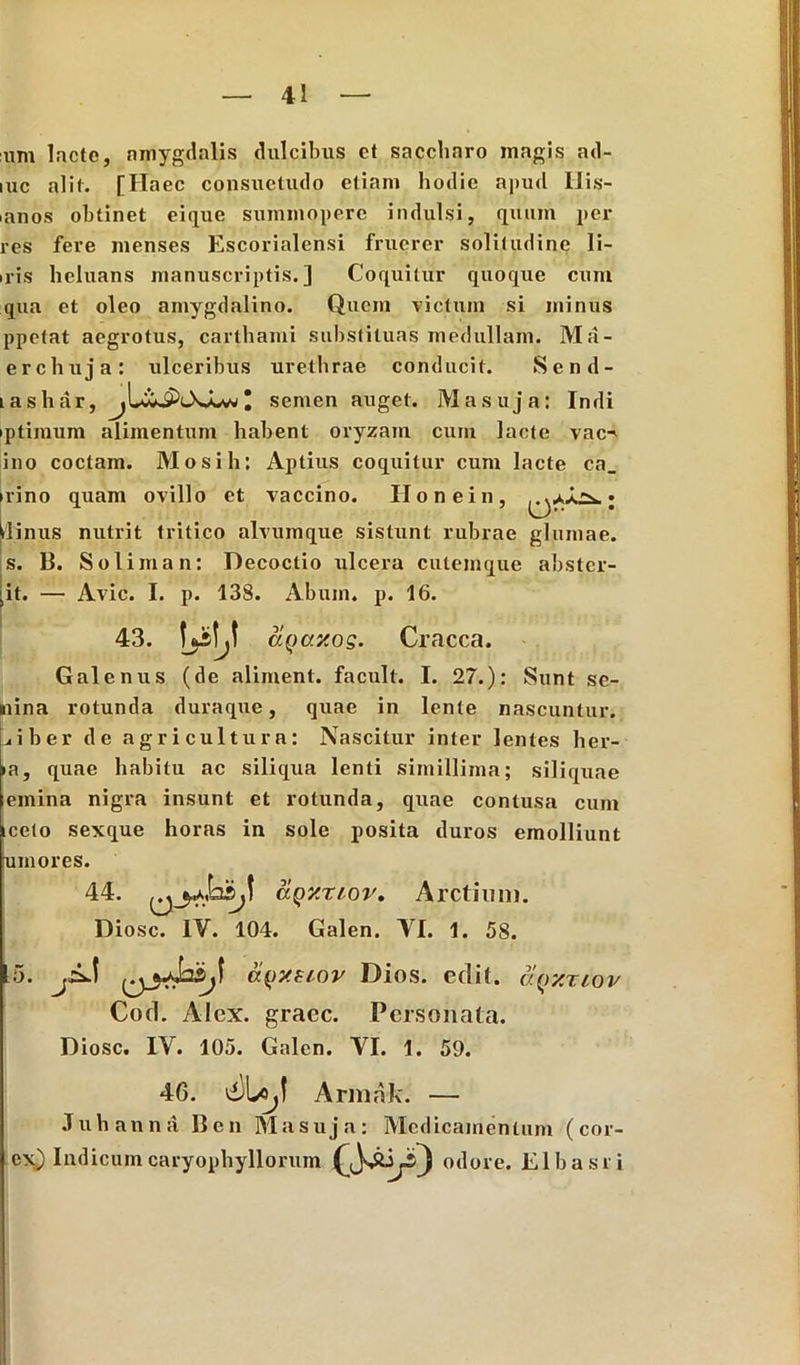 :iim lacte, amygdalis dulcibus et saccliaro magis ad- iuc alit. [Haec consuetudo etiam hodie apud llis- mnos obtinet eique summopere indulsi, quum per res fere menses Escorialensi fruerer solitudine li- nis heluans manuscriptis.] Coquitur quoque cum qua et oleo amygdalino. Quem victum si minus ppetat aegrotus, carthami substituas medullam. Ma- erchuja: ulceribus urethrae conducit. Send- tashar, * semen auget. Masuja: Indi iptimum alimentum habent oryzam cum lacte vac^ ino coctam. Mosih: Aptius coquitur cum lacte ca_ irino quam ovillo et vaccino. Honein, ; pinus nutrit tritico alvumque sistunt rubrae glumae, s. B. Soliman: Decoctio ulcera cutemque abster- git. — Avie. I. p. 138. Abum. p. 16. 43. aQcr/.og. Cracca. Galenus (de aliment. facult. I. 27.): Sunt se- nina rotunda duraque, quae in lente nascuntur. L*iber de agricultura: Nascitur inter lentes her- ia, quae habitu ac siliqua lenti simillima; siliquae emina nigra insunt et rotunda, quae contusa cum iceto sexque horas in sole posita duros emolliunt umores. 44. aQy.rtov. Arctium. Diosc. IV. 104. Galen. VI. 1. 58. 5. ayv.tiov Dios. edit, aqxriov Cod. Alex, graec. Personata. Diosc. IV. 105. Galen. VI. 1. 59. 4G. Armak. — Juhanna Ben Masuja: Medicamentum (cor- ex) Indicum caryophylloruin fJsSbji) odore. Elbasri