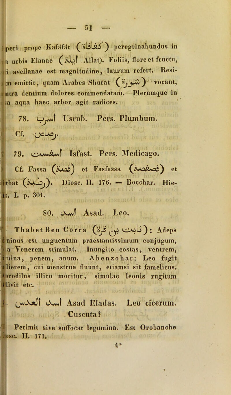 i peri prope Kafafat (sliU/) peregrinabundus in ia urbis Elanae Ailat). Foliis, flore et fructu, d avellanae est magnitudine, laurum refert. Resi- mi emittit, quam Arabes Shurat vocant, ntra dentium dolores commendatam. Plerumque in ;a aqua haec arbor agit radices. 78. Usrub. Pers. Plumbum. Cf. [JCLO,. 79. Isfast. Pers. Medicago. Cf. Fassa (iUas) et Fasfassa (Xo&aos) et itbat Diosc. II. 176. — Bocchar. Hie- i:. I. p. 301. 80. <XvJ Asad. Leo. ThabetBen Corra OjIi); Adeps d ninus est unguentum praestantissimum conjugunt, i a Venerem stimulat. Inungito costas, ventrem, i uina, penem, anum. Abenzohar: Leo fugit *Ilierem, cui menstrua fluunt, etiamsi sit famelicus, rtbcodilus illico moritur, simulae leonis rugitum rllivit etc. • Asad Eladas. Leo cicerum. Cuscuta? Perimit sive suffocat legumina. Est Orobanche Ipse. II. 171. 4»