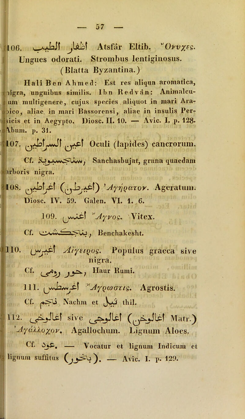 IOG. wy-bJI jUkf Atsfar Eltib. Ovv%ss. Ungues odorati. Strombus lentiginosus. (Blatta Byzantina.) Hali Ben Ahmed: Est res aliqua aromatica, ligra, unguibus similis. Ibn Hedvan: Animalcu- um multigenere, cujus species aliquot in mari Ara- neo, aliae in mari Bassorensi, aliae in insulis Per- sicis et in Aegypto. Diosc. II. 10. — Avie. I. p. 128« Lbum. p. 31. 107. Oculi (lapides) cancrorum. Cf. ; Sanchasbujat, grana quaedam irboris nigra. 108. 'Ayrjyaror. Ageratuni. Diosc. IY. 59. Galen. YI. 1.^6. 109. Ayros- Vitex. Cf. 0*wj Benchakcsht. '10. Aiystyog. Populus graeca sive nigra. Cf. ^aur Bumi. 111. ' JyQojazis- Agrostis. Cf. Nachm et thil. 112. sive Mati.) ’Jydu.oyov, Agallochum. Lignum Aloes. Cf. — Vocatur et lignum Indicum et ignum suffitus — Avie. I. p. 129.