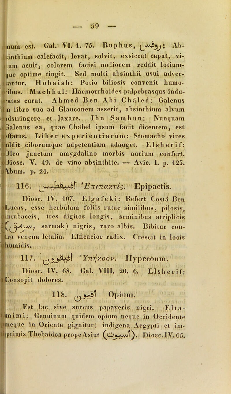{ inthiuin calefacit, levat, solvit, exsiccat caput, vi- i um acuit, colorem faciei meliorem reddit lotium- jue optime tingit. Sed multi absinthii usui adver- rantur. Hobaish: Potio biliosis convenit humo- ribus. Machhul: Haemorrhoides palpebrasqus indu- ratas curat. Ahmed Ben Abi Chaled: Galenus I n libro suo ad Glauconem asserit, absinthium alvum ; tdstringere et laxare. Ibn Samliun: Nunquam Ijralenus ea, quae Chaled ipsum facit dicentem, est illatus. Liber experientiarum: Stomacho vires addit ciborumque adpetentiam adauget. Elsherif: Oleo junctum amygdalino morbis aurium confert. eDiosc. Y. 49. de vino absinthite. — Avie. I. p. 125. j\bum. p. 24. 116. ’E7unay.ris. Epipactis. Diosc. IV. 107. Elgafeki: Refert Costa Ben jLucas, esse herbulam foliis rutae similibus, pilosis, Iintubaceis, tres digitos longis, seminibus atriplicis IQisarmak) nigris, raro albis. Bibitur con- ira venena letalia. Efficacior radix. Crescit in locis nhumidis. 117. cY7i7]xoor. Hypecomn. Diosc. IV. 68. Gal. VIII. 20. 6. Elsherif: tConsopit dolores. 118. Opium. Est lac sive succus papaveris nigri. Elta- i animi: Genuinum quidem opium neque in Occidente «neque in Oriente gignitur; indigena Aegypti et im« ^iprimis Thebaidos propeAsiut Diosc. IV.65.