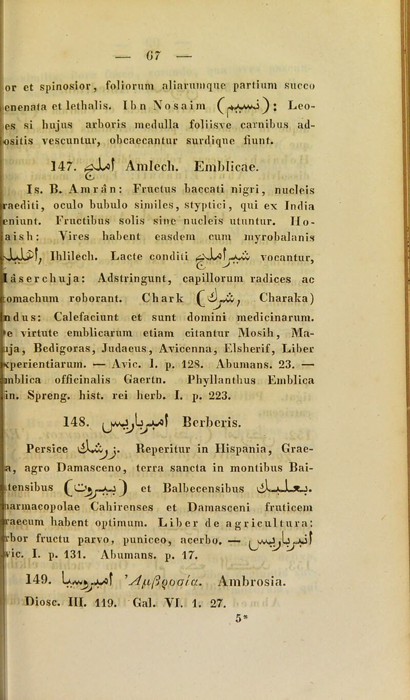 or et spinosior, foliorum aliarum que partium succo ienenala et lethalis. Ibn Nosaim Leo- ,es si hujus arboris medulla foliisve carnibus ad- osilis vescuntur, obcaecantur surdiqne fiunt. 147. ^Xof Amlecli. Emblicae. (L Is. B. Amran: Fructus baccati nigri, nucleis raediti, oculo bubulo similes, styptici, qui ex India eniunt. Fructibus solis sine nucleis utuntur. IIo- aisli: Yires habent easdem cum myrobalanis Ihlilech. Lacte conditi vocantur, jtaserchuja: Adstringunt, capillorum radices ac :omachum roborant. Chark Charaka) ndus: Calefaciunt et sunt domini medicinarum. »e virtute emblicarum etiam citantur Mosih, Ma- aja, Bedigoras, Judaeus, Aviccnna, Elsherif, Liber «cperientiarum. — Avie. 1. p. 12S. Abumans. 23. — anblica officinalis Gaertn. Phyllanthus Emblica iin. Spreng. hist. rei herb. I. p. 223. 148. Berbcris. Persice Reperitur in Hispania, Grae- a, agro Damasceno, terra sancta in montibus Bai- ttensibus -a-j J et Balbecensibus narmacopolae Cahirenses et Damasceni fruticem raecum habent optimum. Liber de agricultura: rbor fructu parvo, puniceo, acerbo. — vic. I. p. 131. Abumans. p. 17. 1149. Ambrosia. Diosc. III. 119. Gal. VI. 1. 27. 5*