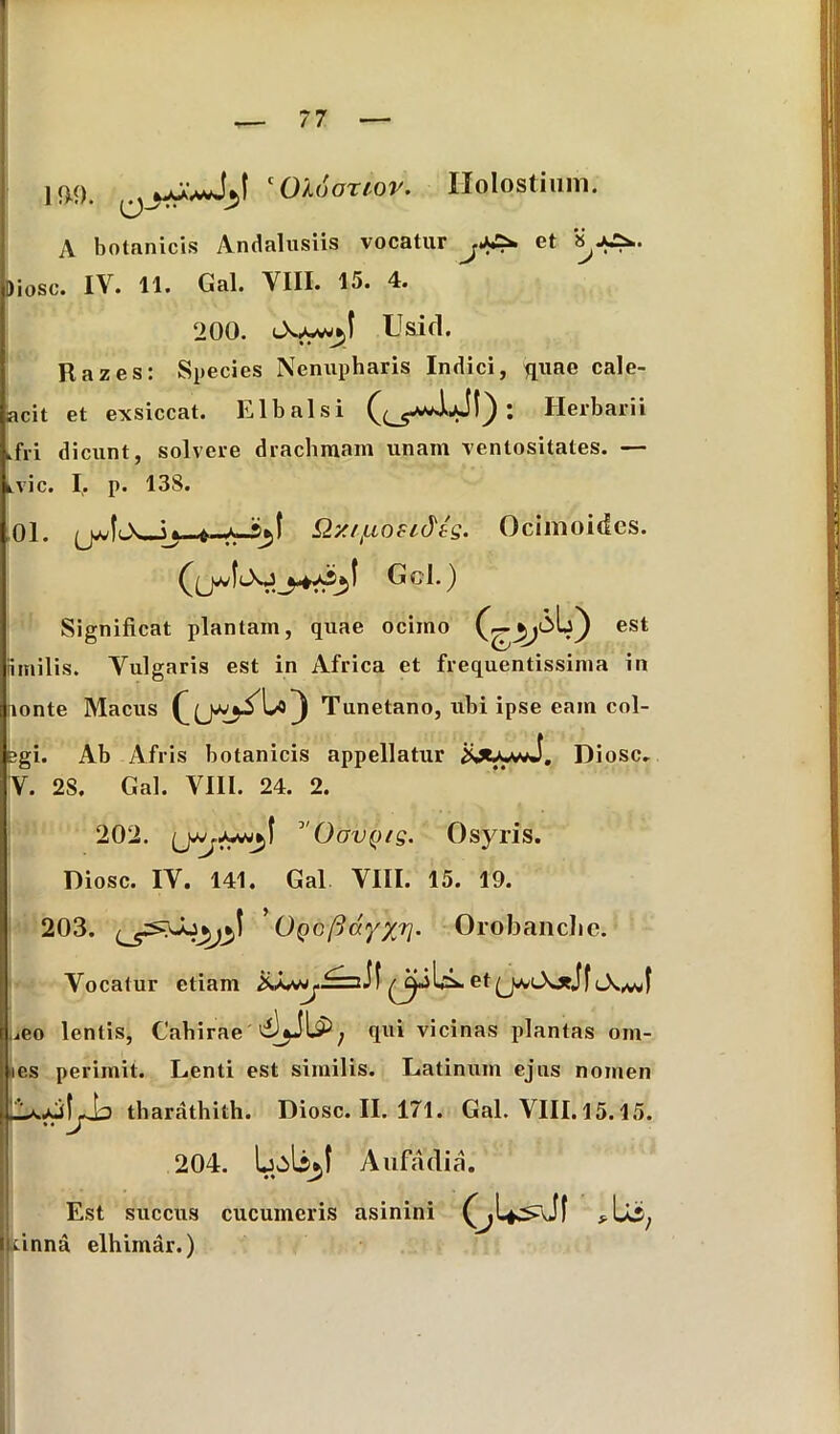 !$<). c Olo orior. Ilolostium. A botanicis Andalusiis vocatur et Diosc. IV. 11. Gal. VIII. 15. 4. 200. Oy-w*J Usid. Razes: Species Nenupharis Indici, quae cale- acit et exsiccat, Llbalsi C C ^) • Herbarii .fri dicunt, solvere drachmam unam ventositates. — kvic. I;. p. 138. 01. Q7UfA.osi&tQ. Ocimoidcs. Gcl.) Significat plantam, quae ocimo est nmilis. Vulgaris est in Africa et frequentissima in iionte Macus Tunetano, ubi ipse eam col- bgi. Ab Afris botanicis appellatur Diosc. V. 28. Gal. VIII. 24. 2. 202. I °'OavQ/g. Osyris. Diosc. IV. 141. Gal VIII. 15. 19. 203. ' OQcfiayxr]. Orobanchc. Vocatur etiam etQMA*Jf ueo lentis, Cahirae qui vicinas plantas om- ies perimit. Lenti est similis. Latinum ejus nomen tharathith. Diosc. II. 171. Gal. VIII. 15.15. 204. Aufadia. Est succus cucumeris asinini *U5; xinna elhimar.)