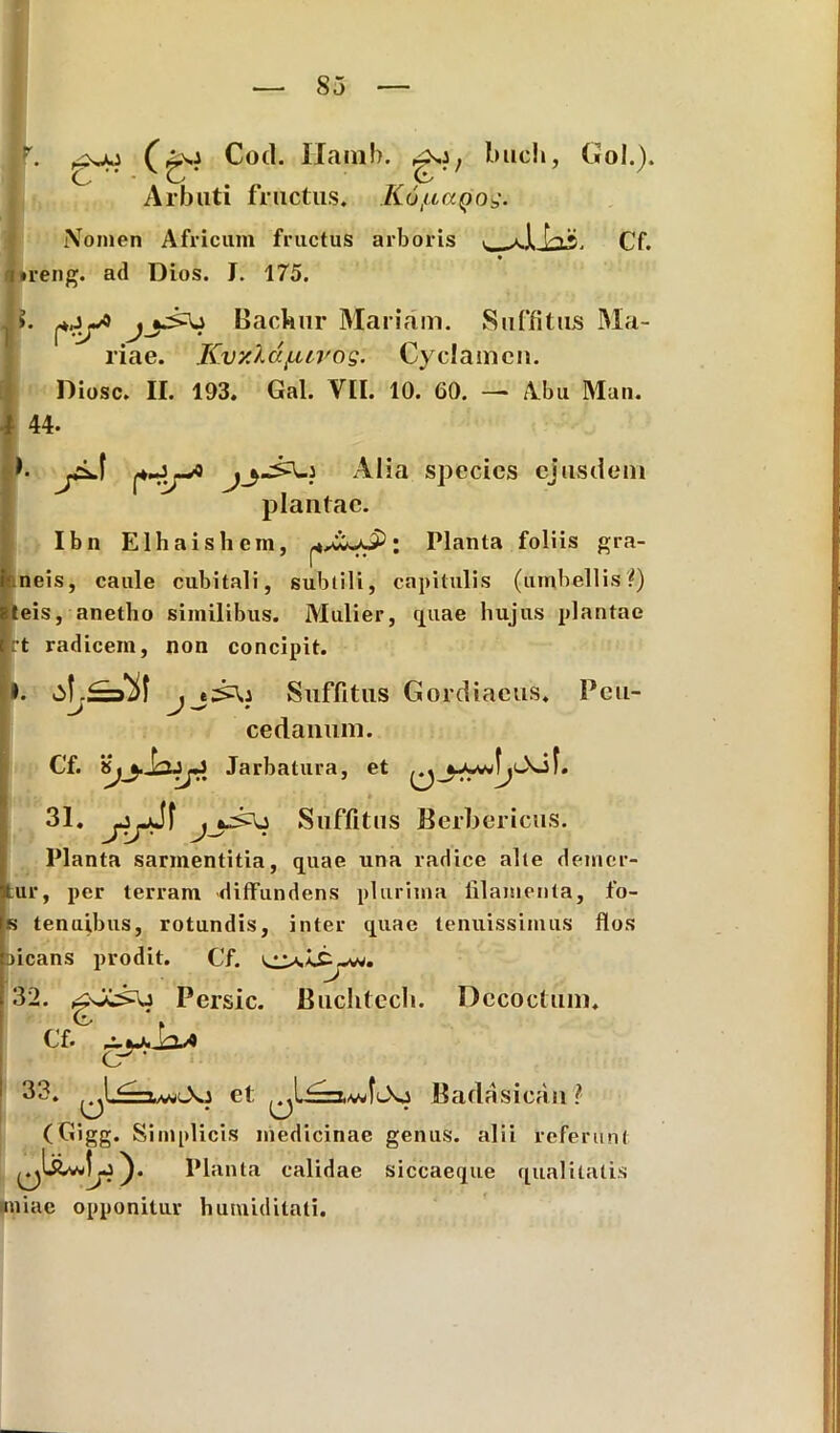 r. (go Cod. IXamb. buch, Gol.). Arbuti fructus. K6tuaQ0$. Nomen Africum fructus arboris v JLLis. cf. ireng. ad Dios. I. 175. >. Backur Mariam. Suffitus Ma- riae. Kvxldfurog' Cyclamen. Diosc. II. 193. Gal. VII. 10. 60. — Abu Mun. 44- b species ejusdem plantae. Ibn Elhaishcm, ‘ Piant® foliis gra- neis, caule cubitali, subtili, capitulis (umbellis?) eis, anetho similibus. Mulier, retiae hujus plantae t radicem, non concipit. . , e^U Suffitus Gordiaeus. Pcu- cedanum. Cf. Jarbatura, et 31 * jir^ j Suffitus Berbericus. Planta sarmentitia, quae una radice alte demer- ui*, per terram diffundens plurima filamenta, to- fi tenuibus, rotundis, inter quae tenuissimus flos jicans prodit. C'f. 32. Persic. Buchtecb. Decoctum. Cf. 33. et ,.,U=xvJ(»>o Badasicau? (Gigg. Simplicis medicinae genus, alii referunt Planta calidae siccaeque qualitatis miae opponitur humiditati.