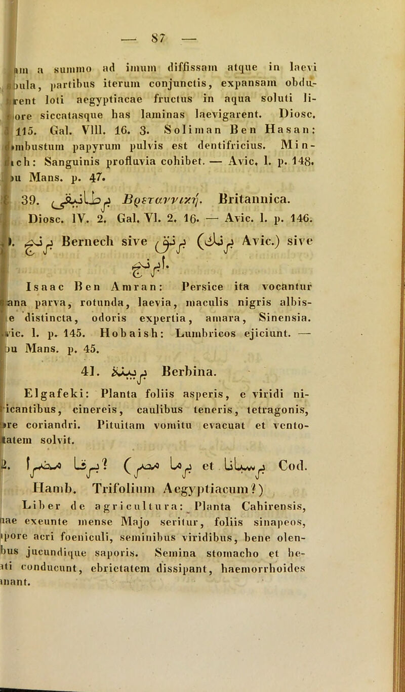 nin a summo ad imum diffissam atque in laevi ejula, partibus iterum conjunctis, expansam obdu- lirent loti aegyptiacae fructus in aqua soluti li- I ore siccatasque has laminas laevigarent. Diosc. ; 115. Gal. Vlll. 16. 3- Soliman Ben Hasan: dimbustum papyrum pulvis est dentifricius. Min- rtich: Sanguinis profluvia cohibet. — Avie, 1. p. 148, |ju Mans. p. 47. 39. BysTarrixij. Britannica. Diosc. IV. 2. Gal. Yl. 2, lfi. — Avie. 1. p. 146. 1. Bernech sive Avie.) sive Isaac Ben Amran: Persice ita vocantur ana parva, rotunda, laevia, maculis nigris albis- e distincta, odoris expertia, amara, Sinensia. »ric. 1. p. 145. Hobaish: Lumbricos ejiciunt. — ju Mans. p. 45. 41. Berbina. ...JT Elgafeki: Planta foliis asperis, e viridi ni- icantibus, cinereis, caulibus teneris, tetragonis, *re coriandri. Pituitam vomitu evacuat et vento- tatem solvit. et liLwv^ Cod. Hamb. Trifolium Aegyptiacum?) Liber de agricultura: Planta Cahirensis, aae exeunte mense Majo seritur, foliis sinapeos, ipore acri foeniculi, seminibus viridibus, bene olen- bus jucundique saporis. Semina stomacho et lie- ni conducunt, ebrietatem dissipant, haemorrhoides uiant. 2. I LV!