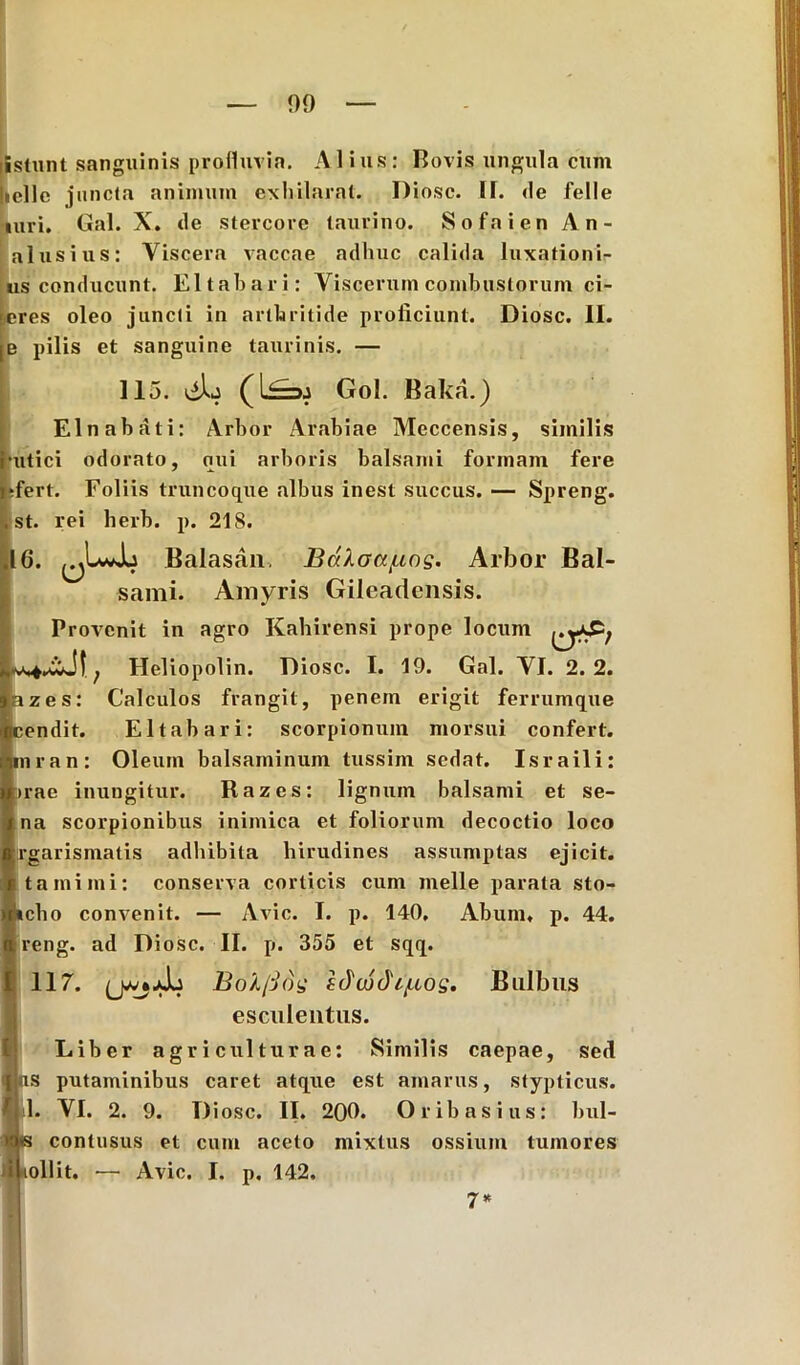 Estunt sanguinis profluvia. Alius: Bovis ungula cum Incilo juncta animum exhilarat. Diosc. II. <le felle turi. Gal. X. de stercore taurino. Sofaien An- alusius: Viscera vaccae adhuc calida luxationis us conducunt. Eltahari: Viscerum combustorum ci- neres oleo juncti in arthritide proficiunt. Diosc. II. e pilis et sanguine taurinis. — 115. tih Gol. Baka.) EI nabat i: Arbor Arabiae Meccensis, similis tutici odorato, qui arboris balsami formam fere 'ert. Foliis truncoque albus inest succus. — Spreng. st. rei herb. p. 218. 6. ^IwJo Balasan. Bdkoajuog. Arbor Bal- sami. Amyris Gilcadcnsis. Provenit in agro Kahirensi prope locum Heliopolin. Diosc. I. 19. Gal. VJ. 2.2. fizes: Calculos frangit, penem erigit ferrumque cendit. EItab ari: scorpionum morsui confert, mran: Oleum balsaminum tussim sedat. Israili: >rae inungitur. Razes: lignum balsami et se- na scorpionibus inimica et foliorum decoctio loco rgarismatis adhibita hirudines assumptas ejicit, tamimi: conserva corticis cum meile parata sto- »cho convenit. — Avie. I. p. 140, Abum, p. 44. reng. ad Diosc. II. p. 355 et sqq. 117. Bolfiog ZJujdi/uog. Bulbus esculentus. Liber agriculturae: Similis caepae, sed ns putaminibus caret atque est amarus, stypticus. 1. VI. 2. 9. Diosc. II. 200. Oribasius: bul- la contusus et cum aceto mixtus ossium tumores lollit. — Avie. I. p, 142. 7*
