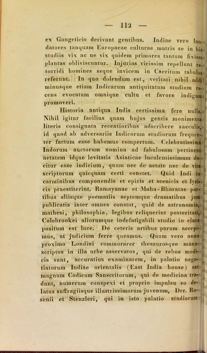 — Ilii — ex Gangeticis derivant gentibus. Indiae vero lau- datores tanquant Europaeae culturae matris se in his studiis vix ac ne vix quidem primores tantum fixisse plantas obliviscuntur. Injurias vicissim repellunt re- torridi homines seque invicem in Caeritum tabulas referunt. In quo dolendum est, veritati nihil addi minusque etiam Indicarum antiquitatum studium re- cens evocatum omnique cultu et favore indigum promoveri. Historia antiqua Indis certissima fere nulla. Nihil igitur facilius quam hujus gentis monimenta literis consignata recentiorihus adscribere saeculis, id quod ab adversariis Indicorum studiorum frequen- ter factum esse habemus compertum. Celebratissima Indorum auctorum nomina ad fabulosam pertinent f aetatem idque levitatis Asiaticae luculentissimum du- citur esse indicium, quum nec de aetate nec de vita scriptorum quicquam certi constet. Quid Indi in carminibus componendis et epicis et scenicis et lyri- cis praestiterint, Ramayanae et Maha-Rharatae par- tibus aliisque poematiis septemque dramatibus jam publicatis inter omnes constat, quid de astronomia, mathesi, philosophia, legibus reliquerint posteritati, Colebrookei aliorumque indefatigabili studio in clara positum est luce. De ceteris artibus parum accepi- mus, ut judicium ferre queamus. Quum vero anno proximo Londini commorarer thesaurosque manu- scriptos in illa urbe asservatos, qui de rebus medi- cis sunt, accuratius examinarem, in palatio nego- tiatorum Indiae orientalis (East India house) sat magnum Codicum Sanscritorum, qui de medicina tra- dunt, numerum conspexi et proprio impulsu eo de- latus suffragiisque illustrissimorum juvenum, Drr. Ko- senii et Stenzleri, qui in isto palatio studiorum
