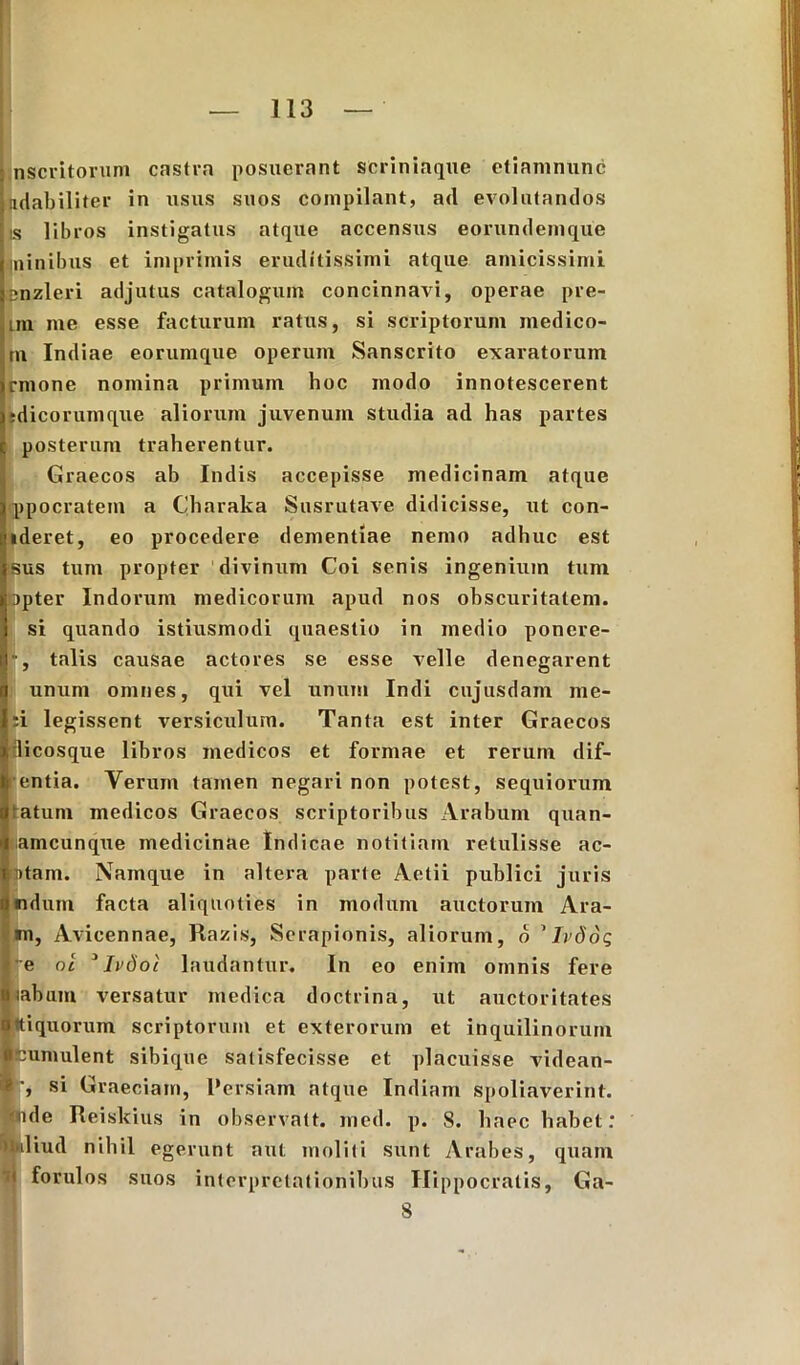 : nscritorum castra posuerant scriniaque etiamnunc Mutabiliter in usus suos compilant, a<l evolutandos is libros instigatus atque accensus eorundemque Lninibus et imprimis eruditissimi atque amicissimi jDnzleri adjutus catalogum concinnavi, operae pre- un me esse facturum ratus, si scriptorum medico- tn Indiae eorumque operum Sanscrito exaratorum irmone nomina primum hoc modo innotescerent isdicorumque aliorum juvenum studia ad has partes : posterum traherentur. Graecos ab Indis accepisse medicinam atque [ppocratein a Charaka Susrutave didicisse, ut con- cideret, eo procedere dementiae nemo adhuc est jsus tum propter divinum Coi senis ingenium tum lapter Indorum medicorum apud nos obscuritatem, i si quando istiusmodi quaestio in medio ponere- it •, talis causae actores se esse velle denegarent (t unum omnes, qui vel unum Indi cujusdam me- ri legissent versiculum. Tanta est inter Graecos i licosque libros medicos et formae et rerum dif- I entia. Verum tamen negari non potest, sequiorum Statum medicos Graecos scriptoribus Arabum quan- I amcunque medicinae Indicae notitiam retulisse ac- Iptam. Namque in altera parte Aetii publici juris a udum facta aliquoties in modum auctorum Ara- tu, Avicennae, Razis, Serapionis, aliorum, o ’ Ivdog E e oi 1 Ivdol laudantur. In eo enim omnis fere tabum versatur medica doctrina, ut auctoritates o tiquorum scriptorum et exterorum et inquilinorum «cumulent sibique satisfecisse et placuisse videan- ® ', si Graeciam, Persiam atque Indiam spoliaverint, fande Reiskius in observatt. med. p. 8. haec habet: ndiud nihil egerunt aut moliti sunt Arabes, quam t forulos suos interpretationibus Hippocratis, Ga- 8