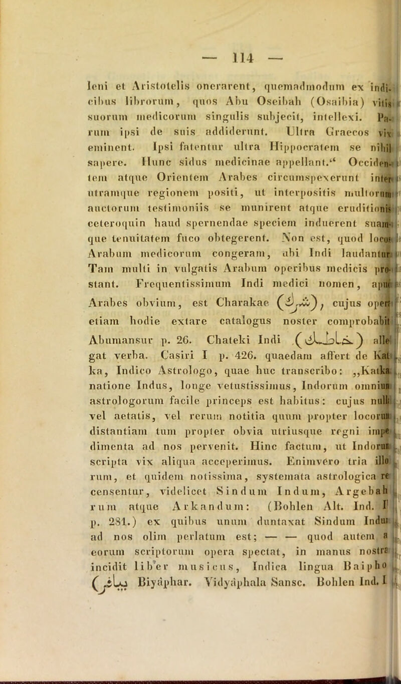Ioni et Aristotelis onerarent, quem admodum ex indi- eil)its librorum, quos Abu Oseibah (Osaibia) viti» suorum medicorum singulis subjecit, intellexi. Pa- rum ipsi de suis addiderunt. Ultra Graecos vix eminent. Ipsi fatentur ultra Hippocratem se nihil sapere. Hunc sidus medicinae appellant.‘‘ Occiden- tem atque Orientem Arabes circumspexerunt inter»* ulramque regionem positi, ut interpositis multnrurnlr auctorum testimoniis se munirent atque eruditionis ceteroquin haud spernendae speciem induerent suam- que tenuitatem fuco obtegerent. Non est, quod locus»* Arabum medicorum congeram, ubi Indi laudantur Tam multi in vulgatis Arabum operibus medicis pro iif stant. Frequentissimum Indi medici nomen, aptu Arabes obvium, est Charakae £), cujus opert etiam hodie extare catalogus noster comprobabit Abumansur p. 2G. Chateki Indi () alie gat verba. Casiri I p. 426. quaedam affert de Kal ka, Indico Astrologo, quae huc transcribo: „Katka natione Indus, longe vetustissimus, Indorum omniun astrologorum facile princeps est habitus: cujus nulli vel aetatis, vel rerum notitia quum propter locoruii distantiam tum propter obvia utriusque regni impe dimenta ad nos pervenit. Hinc factum, ut Indorur, scripta vix aliqua acceperimus. Enimvcro tria illo Li ruin, et quidem notissima, systemata astrologica re censentur, videlicet Sindum Indum, Argebah ruin atque Arkandum: (Bohlen Alt. Ind. I p. 2S1.) ex quibus unum duntaxat Sindum Indui ad nos olim perlatum est; — — quod autem a eorum scriptorum opera spectat, in manus nostra incidit liber musicus, Indica lingua Baipho.