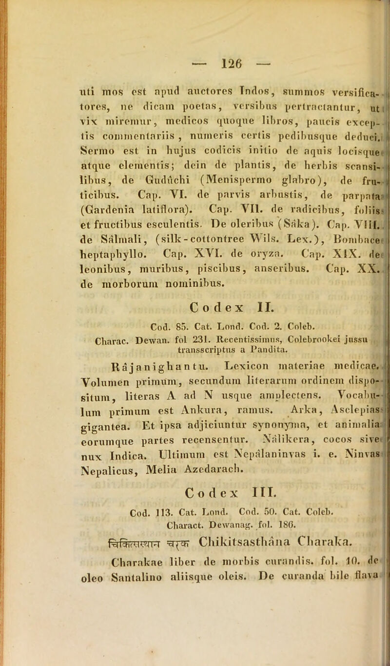 uti inos est apud auctores Tndos, summos versifica- i tores, ne dicain poetas, versibus pertractantur, ut vix miremur, medicos quoque libros, paucis excep- i lis commentariis , numeris certis pedibusque deduci. Sermo est in hujus codicis initio de aquis locisque* atque elementis; dcin de plantis, de herbis scansi- libus, de Gudiichi (Menispermo glabro), de fru- . licibus. Cap. YI. de parvis arbustis, de parpata (Gardenia latiflora). Cap. VII. de radicibus, foliis- et fructibus esculentis. De oleribus (Saka). Cap. VIiI. de Salmali, (silk-cottontree Wils. Lex.), Bombace- heptaphyllo. Cap. XVI. de oryza. Cap. XIX. de leonibus, muribus, piscibus, anseribus. Cap. XX. de morborum nominibus. Codex II. Cod. 85. Cut. Lond. Cod. 2. Coleb. Charae. Dewan. fol 231. Recentissimus, Colebrookei jnssu transscriptus a Pandita. Rajanighan tu. Lexicon materiae medicae. Volumen primum, secundum literarum ordinem dispo- situm, literas A ad N usque amplectens. Vocabu- lum primum est Ankura, ramus. Arka, Asclepias gigantea. Et ipsa adjiciuntur synonyma, et animalia I eorumque partes recensentur. Xalikera, cocos sive i nux Indica. Ultimum est Xepalaninvas i. e. Xinvas Nepalicus, Melia Azedarach. C o d e x 111. Cod. 113. Cat. Lond. Cod. 50. Cat. Colei). Charact. Dewanag. fol. ISO. Chikitsasthana Charaka. Cbarakae liber de morbis curandis, fol. 10. de > oleo Santalino aliisque oleis. De curanda bile flava
