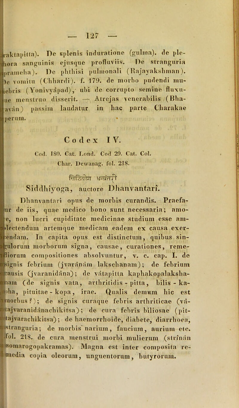 Iraktapit(R). Do splenis indurationc (gulma). de plc- I hora sanguinis ejus que profluviis. I)e stranguria ipraineha). l)e phthisi pulmonali (Rnjayakshinan). |)e vomitu (Chhardi). f. 179. de morbo pudendi mu- iebris (Yonivyapad), uhi de corrupto semine fluxu- Ime menstruo disserit. — Atrejas venerabilis (Bha- ravan) passim laudatur in hac parte Charakae perum. * Codex IV. Cod. ISO. Cat. Lond. Cod 29. Cat. Coi. Char. Dewanag. fol. 218. f^ferbT s^cfrrft Siddhiyoga, auctore Dhanvantari. Dhanvantari opus de morbis curandis. Praefa- tur de iis, quae medico bono sunt necessaria; amo- e, non lucri cupiditate medicinae studium esse am- plectendum artemque medicam eadem ex causa exer- eendam. In capita opus est distinctum, quibus sin- gulorum morborum signa, causae, curationes, reme- diorum compositiones absolvuntur, v. c. cap. I. de signis febrium (jvaranain lakschanam); de febrium causis Cjvaranidana); de vatapitta kaphakopalalcsha- nam (de signis vata, arthritidis - pitta, bilis - ka- H>ba, pituitae - kopa, irae. Qualis demum hic est Hporbus?); de signis curaque febris arthriticae (va- ■tajvaranidanachikitsa); de cura febris biliosae (pit- ■tajvaracbikitsa); de bacmorrboide, diabete, diarrhoea, ■«stranguria; de morbis’ narium, faucium, aurium etc. .fol. 218. de cura menstrui morbi mulierum (strinan ■ somarogopakrainas). Magna est inter composita rc- I«media copia oleorum, unguentorum, butyrorum.