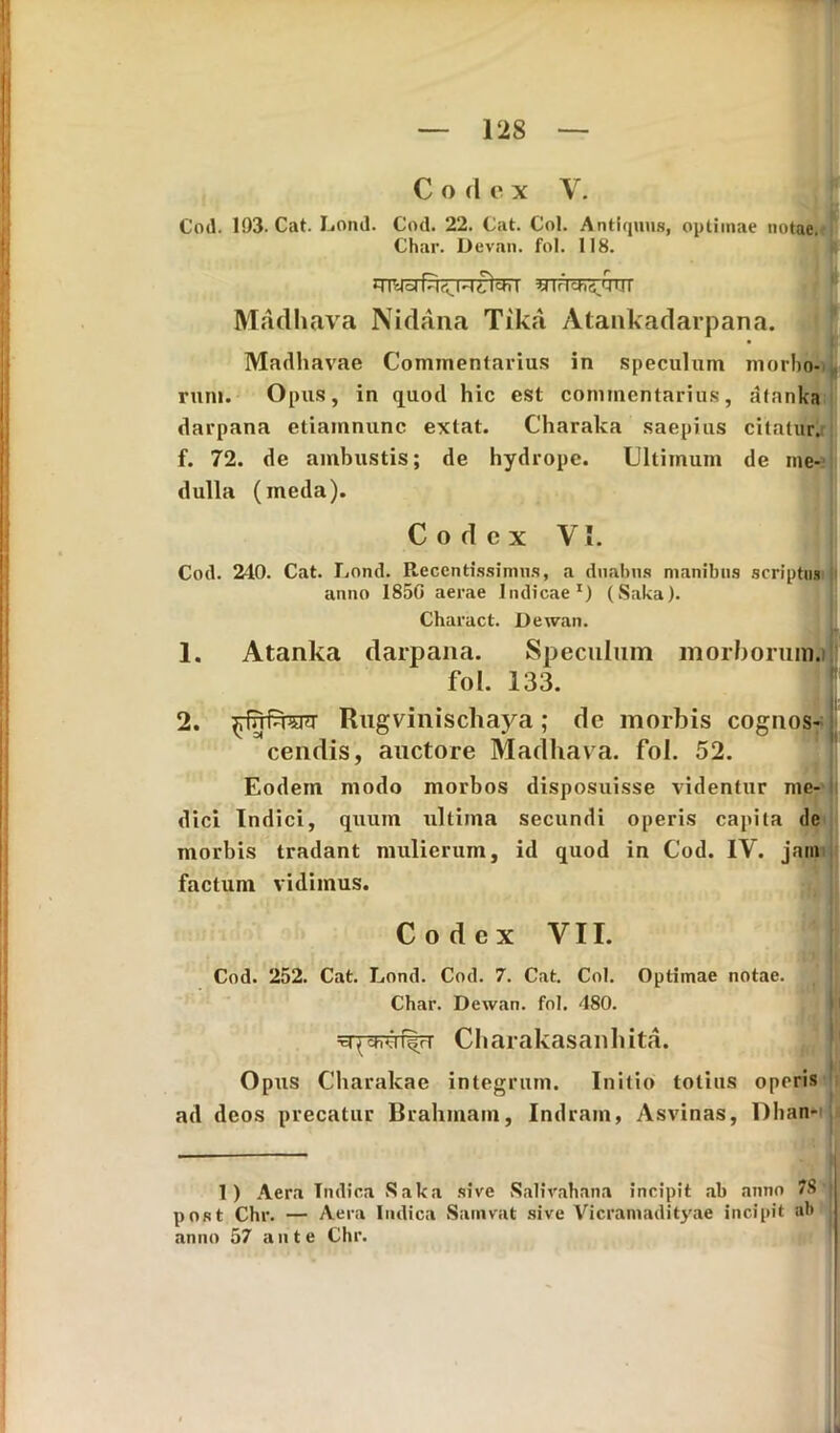 Codex V. Cod. 193. Cat. Lond. Cod. 22. Cat. Coi. Antiquus, optimae notae. Char. Devan. fol. 118. «TFtcFfi/jUr Madhava Nidana Tika Atankadarpana. Madhavae Commentarius in speculum morbo- rum. Opus, in quod hic est commentarius, atanka darpana etiamnunc extat. Charaka saepius citatur, f. 72. de ambustis; de hydrope. Ultimum de me- dulla (meda). Codex VI. Cod. 240. Cat. Lond. Recentissimus, a duabus manibus scriptus anno 1850 aerae Indicae1) (Saka). Charact. Dewan. 1. Atanka darpana. Speculum morborum.) fol. 133. 2. fnRugvinischaya; de morbis cognos- cendis, auctore Madhava. fol. 52. Eodem modo morbos disposuisse videntur me- dici Indici, quum ultima secundi operis capita dc morbis tradant mulierum, id quod in Cod. IV. jam factum vidimus. Codex VII. Cod. 252. Cat. Lond. Cod. 7. Cat. Coi. Optimae notae. Char. Dewan. fol. 480. v-tj cH.jnyr Charakasanhita. i Opus Charakae integrum. Initio totius operis ad deos precatur Brahmam, Indram, Asvinas, Dhan- 1) Aera Indica Saka sive Salirahana incipit ab anno 78 | post Chr. — Aera Indica Samvat sive Vicramadityae incipit ab anno 57 ante Chr.