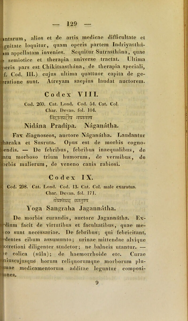 iintarum, alios et de artis medicae difficultate et i gnitate loquitur, quam operis partem Indriyastha- i im appellatam invenies. Sequitur Sutrasthana, quae rsemiotice et therapia universe tractat. Ultima eris pars est Chikitsasthana, de therapia speciali, f. Cod. III.) cujus ultima quattuor capita de ge- latione sunt. Atreyam saepius laudat auctorem. Codex VIII. Cod. 2C0. Cat. Lond. Cod. 54. Cat, Coi, Char. Devan. fol. 104. hUihi^ Nidana Pradipa. Naganatha. Fax diagnoseos, auctore Naganatha. Laudantur laraka et Susruta. Opus est de morbis cogno- endis. — De febribus, febribus inaequalibus, de atu morboso trium humorum, de vermibus, de orbis mulierum, de veneno canis rabiosi. Codex IX. Cod. 298. Cat. Lond. Cod. 13. Cat. Coi. male exaratus. Char. Devan. fol. 171. sTTTfTW Yoga Sangraha Jagannatha. De morbis curandis, auctore Jagannatha. Ex> 'dium facit de virtutibus et facultatibus, quae me- co sunt necessariae. De febribus; qui febricitant, «(•dentes cibum assumunto; urinae mittendae alvique «cretioni diligenter studetor; ne balneis utantur. — 1 ie colica (sula); de haemorrhoide etc. Curae Iniuscujusque horum reliquorumque morborum plu- rimae medicamentorum additae leguntur composi- fcsones. 9
