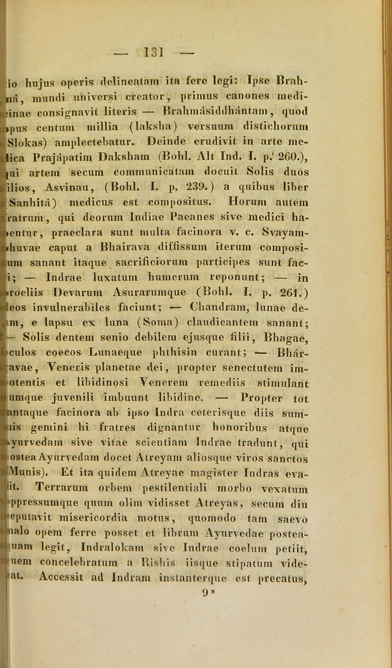 io hujus operis delineatam ita fere legi: Ipse Brah- na, mundi universi creator, primus canones medi- tinae consignavit literis — Brahmasiddhantam, quod ipus centum millia (lakslia) versuum distichorum Slokas) amplectebatur. Deinde erudivit in arte me- ica Prajapatim Daksham (Bohl. Alt Ind. I. p/ 260.), |ui artem secuin communicatam docuit Solis duos ilios, Asvinau, (Bohl. I. p. 239.) a quibus liber Sanhita) medicus est compositus. Horum autem ratrum, qui deorum Indiae Paeanes sive medici ha- lentur, praeclara sunt multa facinora v. c. Svayam- • huvae caput a Bhairava diffissum iterum composi- lum sanant itaque sacrificiorum participes sunt fac- i; — Indrae luxatum humerum reponunt; — in • roeliis Devarum Asurarumque (Bohl. I. p. 261.) eos invulnerabiles faciunt; — Chandram, lunae de- um, e lapsu ex luna (Soma) claudicantem sanant; — Solis dentem senio debilem ejusque filii, Bhagae, ■culos coecos Lunaeque phthisin curant; — Bhar- ;avae, Yeneris planetae dei, propter senectutem ini- otentis et libidinosi Venerem remediis stimulant urnque juvenili imbuunt libidine. — Propter tot antaque facinora ab ipso Indra ceterisque diis sum- tiis gemini hi fratres dignantur honoribus atque «fcyurvedam sive vitae scientiam Indrae tradunt, qui ostea Ayurvedam docet Atreyam aliosque viros sanctos Munis). Et ita quidem Atreyae magister Indras eva- iit. Terrarum orbem pestilentiali morbo vexatum ppressumque quum olim vidisset Atreyas, secuin diu 'eputavit misericordia motus, quomodo tam saevo nalo opem ferre posset et librum Ayurvedae postca- |uam legit, Indralokam sive Indrae coelum petiit, uem concelebratum a Bisbis iisque stipatum vide- bat. Accessit ad Indram instanterque est precatus, 9 *