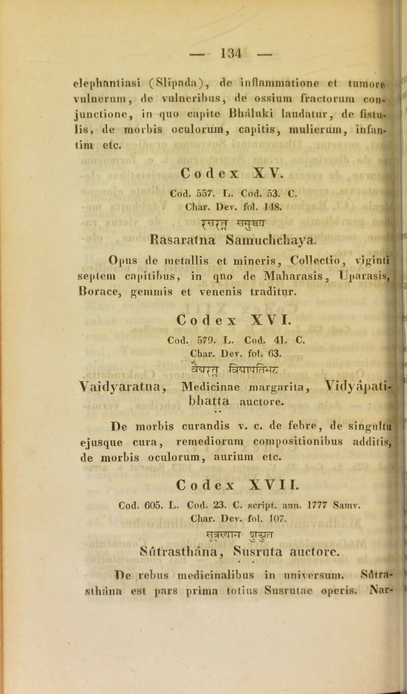 elephantiasi (Slipnda), de inflammatione cl tumore vulnerum, de vulneribus, de ossium fractorum con- j junctione, in quo capite Bhalnki laudatur, de fistu- lis, de morbis oculorum, capitis, mulierum, infan- tim etc. Codex XV. Cod. 557. L. Cod. 53. C. Char. Dev. fol. 148. Rasarafna Samuchchaya. Opus de metallis et mineris, Collectio, viginti septem capitibus, in quo de Maharasis, Uparasis, Horaee, gemmis et venenis traditur. Codex XVI. j; '• Cod. 579. L. Cod. 41. C. Char. Dev. fol. 03. fri-TTr Vaidyaratna, Medicinae margarita, Vidyapatfy bliatta auctore. De morbis curandis v. c. de febre, de singultu ejusque cura, remediorum compositionibus additis, de morbis oculorum, aurium etc. Codex XVII. Cod. 605. L. Cod. 23. C. script. ann. 1777 Samv. Char. Dev. fol. 107. I JcHWl.i sparT C . vi Siitrasthana, Susruta auctore. • • De rebus medicinalibus in universum. Sdtra- sthana est pars prima totius Susrulae operis. Nar- 1