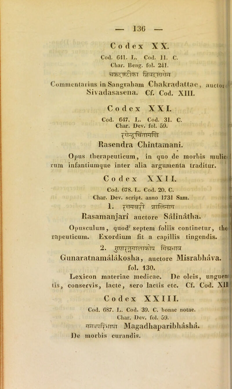 13G Codex XX. Cod. 641. L. Cod. 11. C. Cliar. lleng. fol. 241. fvtds KKM Commentarius in Sangraham Chakradattae, auctor Sivadasasena. Cf. Cod. XIII. Codex XXI. Cod. 647. L. Cod. 31. C. Cliar. Dev. fol. 59. Rascndra Chintarnani. Opus therapeuticum, in quo de morbis muliei runi infantiumque inter alia argumenta traditur. Codex XXII. Cod. G78. L. Cod. 20. C. Char. Dev. script. anno 1731 Sani. 1. uuRi-im Rasamanjari auctore Salinatha. Opusculum, quod'septem foliis continetur, the rapeulicum. Exordium fit a capillis tingendis. 2. dm(rjiikdichiu fewra Gunaratnamalakosha, auctore Misrabhava. fol. 130. Lexicon materiae medicae. De oleis, unguen tis, conservis, lacte, sero lactis etc. Cf. Cod. Xll Codex XXIII. Cod. G87. L. Cod. 39. C. bonae notae. Cliar. Dev. fol. 59. rmyi7fpmjT Magadhaparibhasha. De morbis curandis. I