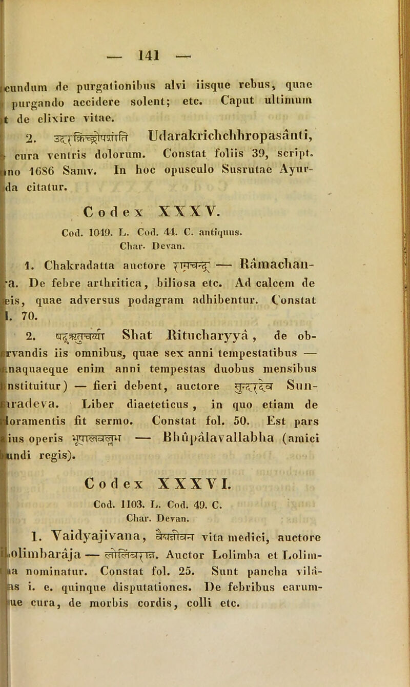 eundum de purgationibus alvi iisque rebus, quae purgando accidere solent; etc. Caput ultimum t de clixirc vitae. 2. 5£\ [^--^TgiTfrt Udarakrichchhropasanti, t cura ventris dolorum. Constat foliis 39, script. ino 16S6 Samv. In hoc opusculo Susrutae Ayur- da citatur. Codex XXX Y. Cod. 1049. L. Cod. 44. C. antiquus. Char. Devan. 4. Chakradatta auctore — Iiamacban- •a. De febre arthritica, biliosa etc. Ad calcem de eis, quae adversus podagram adhibentur. Constat 1. 70. 2. qTWWAtr Shat Ritncharyya , de ob- rvandis iis omnibus, quae sex anni tempestatibus — tnaquaeque enim anni tempestas duobus mensibus nstituitur) — fieri debent, auctore Sim- tratlev a. Liber diaeteticus , in quo etiam de Eoramentis fit sermo. Constat fol. 50. Est pars ius operis — Bhiipalavallabha (amici bundi regis). Codex XXXVI. Cod. 1103. L. Cod. 49. C. Char. Devan. 1. Yaidyajivana, awfcrr vita medici, auctore iLiOlimbaraja — { Isi. Auctor Lolimba et Lolim- i ia nominatur. Constat fol. 25. Sunt pancha vila- as i. e. quinque disputationes. De febribus carum- jiue cura, de morbis cordis, colli etc.
