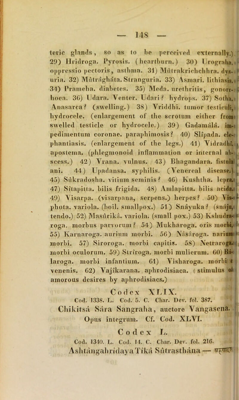 tevie glands, so as to be perceived externally.) 29) Hridroga. Pyrosis, (hearlburn.) 30) Urograha. oppressio pectoris, asthma. 31) Miltrakrichchhra. dyg- 1 uria. 32) Miitraghata. Stranguria. 33) Asmari. lilhiasis. 31) Prameha. diabetes. 35) Meda, urethritis, gonorr- - lioea. 30) Udara. Venter. Udari? hydrops. 37) Sotha. Anasarca? (swelling.) 38) Vriddhi. tumor testiculi, hydrocele, (enlargeincnt of the scrotum either from swellcd testicle or hydrocele.) 39) Gadamala. im- pedimentum coronae, paraphimosis? 40) Slipada. ele- phantiasis. (enlargcment of the legs.) 41) Vidradhf. , apostema, (phlegmonoid inflammation or internal ab- scess.) 42) Vrana. vulnus. 43) Bhagandara. fistula ani. 44) Upadansa. syphilis. (Venereal disease.) . 45) Siikradosha. vitium seminis? 46) Kushtha. lepra. 47) Sitapilta. hilis frigida. 48) Amlapitta. bilis acida. 49) Visarpa. (visarpana, serpens.) herpes? 50) Yis- phota. variola, (boil. smallpox.) 51) Snayuka? (snaju, tendo.) 52) Masurika. variola, (small pox.) 53) Ksliudra- roga. morbus parvorum? 54) Mukharoga. oris morbi. 55) Karnaroga. aurium morbi. 56) Nasaroga. narium ^ morbi. 57) Siroroga. morbi capitis. 5S) Netraroga. S1 morbi oculorum. 59) Striroga. morbi mulierum. 60) Ba- laroga. morbi infantium. 61) Visharoga. morbi e venenis. 62) Vajikarana. aphrodisiaca. ( stimulus ol amorous desires by aphrodisiacs.) Corlex XLIX. Cod. 1338. L. Cod. 5. C. Char. Dev. fol. 387. Chikitsa Sara Sangraha, auctore Vangasena. Opus integrum. Cf. Cod. XLVI. C o tl c x Jj. Cod. 1340. L. Cod. 14. C. Char. Dev. fol. 21C. AshtangaliridayaTika Sillrasthana —