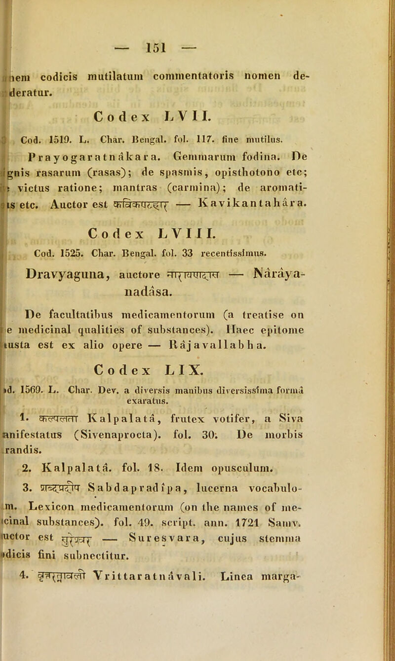 inem codicis mutilatum commentatoris nomen de- deratur. Codex L V 11. 3 Cod. 1519. L. Char. Bengal. fol. 117. fine mutilus. Prayogaratnakara. Gemmarum fodina. De ignis rasarum (rasas); de spasmis, opisthotono elc; its victus ratione; mantras (carmina); de aromati- 9is etc. Auctor est — Kavikantahara. Codex L V 111. Cod. 1525. Char. Bengal. fol. 33 recentfsslmns. Dravyaguna, auctore — Naraya- nadasa. De facultatibus medicamentorum (a treatise on i e medicinal qualities of substances). Haec epitome jiusta est ex alio opere — Uaj a vallab h a. Codex * LIX. id. 1569. L. Char. Dev. a diversis inanibus diversissima forma exaratus. 1* Kalpalata, frutex votifer, a Siva anifestalus (Sivenaprocta). fol. 30. De morbis .randis. 2. Kalpalata. fol. 18. Idem opusculum. 3. S ab d ap r ad ip a , lucerna vocabulu- ro. Lexicon medicamentorum (on the names of me- icinal substances). fol. 49. script. ann. 1721 Samv. metor est — Suresvara, cujus stemma (dicis fini subnectitur. 4. da^rjicjFjrr Vrittaratnavali. Linea marga-