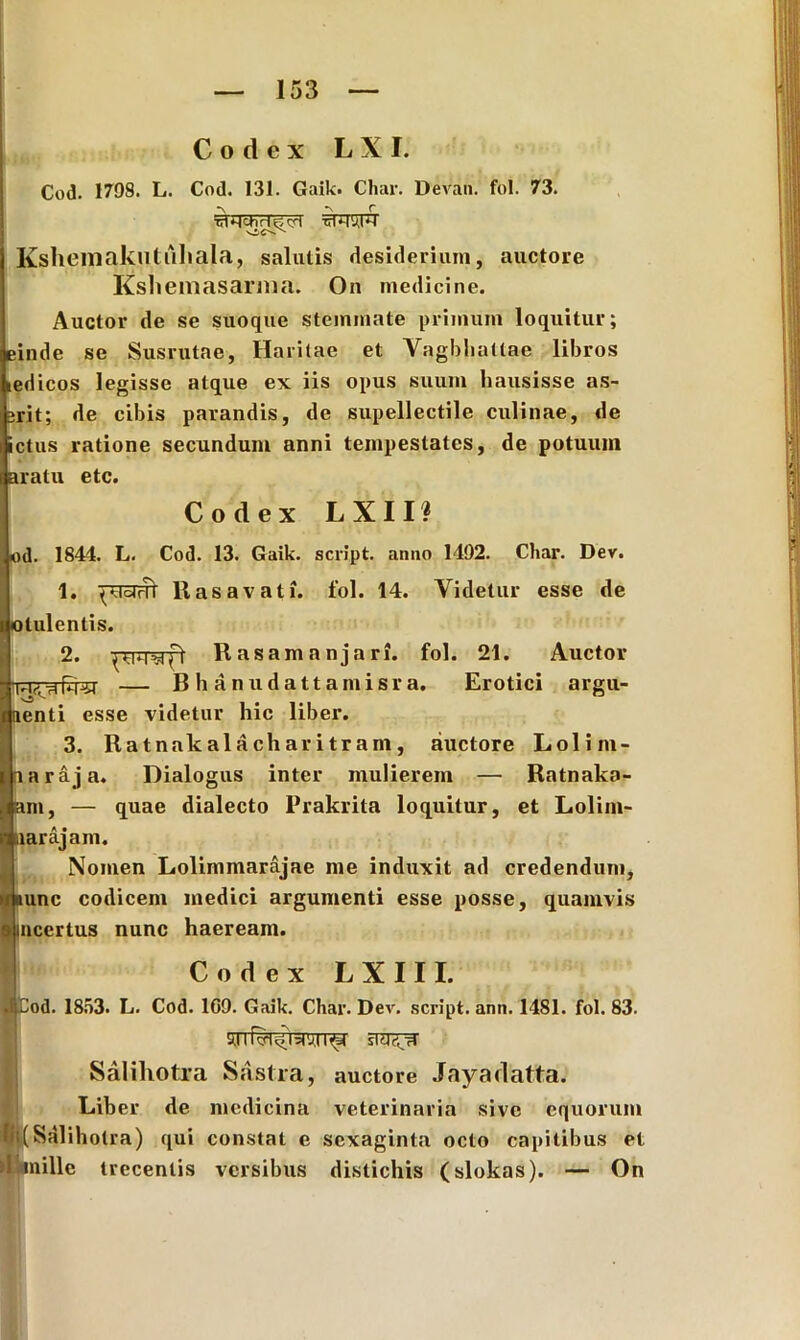 Codex L X I. Cod. 1798. L. Cod. 131. Gaik. Char. Devan. fol. 73. 5TIT5FT Ksheniakuliihala, salutis desiderium, auctore Kshemasarma. On medicine. Auctor de se suoque stemmate primum loquitur; einde se Susrutae, Haritae et Vagbliattae libros edicos legisse atque ex iis opus suum hausisse as- grit; de cibis parandis, de supellectile culinae, de ictus ratione secundum anni tempestates, de potuum aratu etc. Codex L X 11'? od. 1844. L. Cod. 13. Gaik. script. anno 1492. Char. Dev. 1. ^'UcirTi Ras av at i. fol. 14. Videtur esse de lulentis. 2. Rasamanjari. fol. 21. Auctor — Bhanudattamisra. Erotici argu- enti esse videtur hic liber. 3. Ratnakalacharitram, auctore Lolim- araja. Dialogus inter mulierem — Ratnalca- m, — quae dialecto Prakrita loquitur, et Lolim- iiarajam. Nomen Lolimmarajae me induxit ad credendum, unc codicem medici argumenti esse posse, quamvis 9 incertus nunc haeream. I Codex LXIII. •i Cod. 1853. L. Cod. 1G9. Gaik. Char. Dev. script. ann. 1481. fol. 83. Salihotra Sastra, auctore Jayadatta. Liber de medicina veterinaria sive equorum Bi( Salihotra) qui constat e sexaginta octo capitibus et >1 mille trecentis versibus distichis (slokas). — On