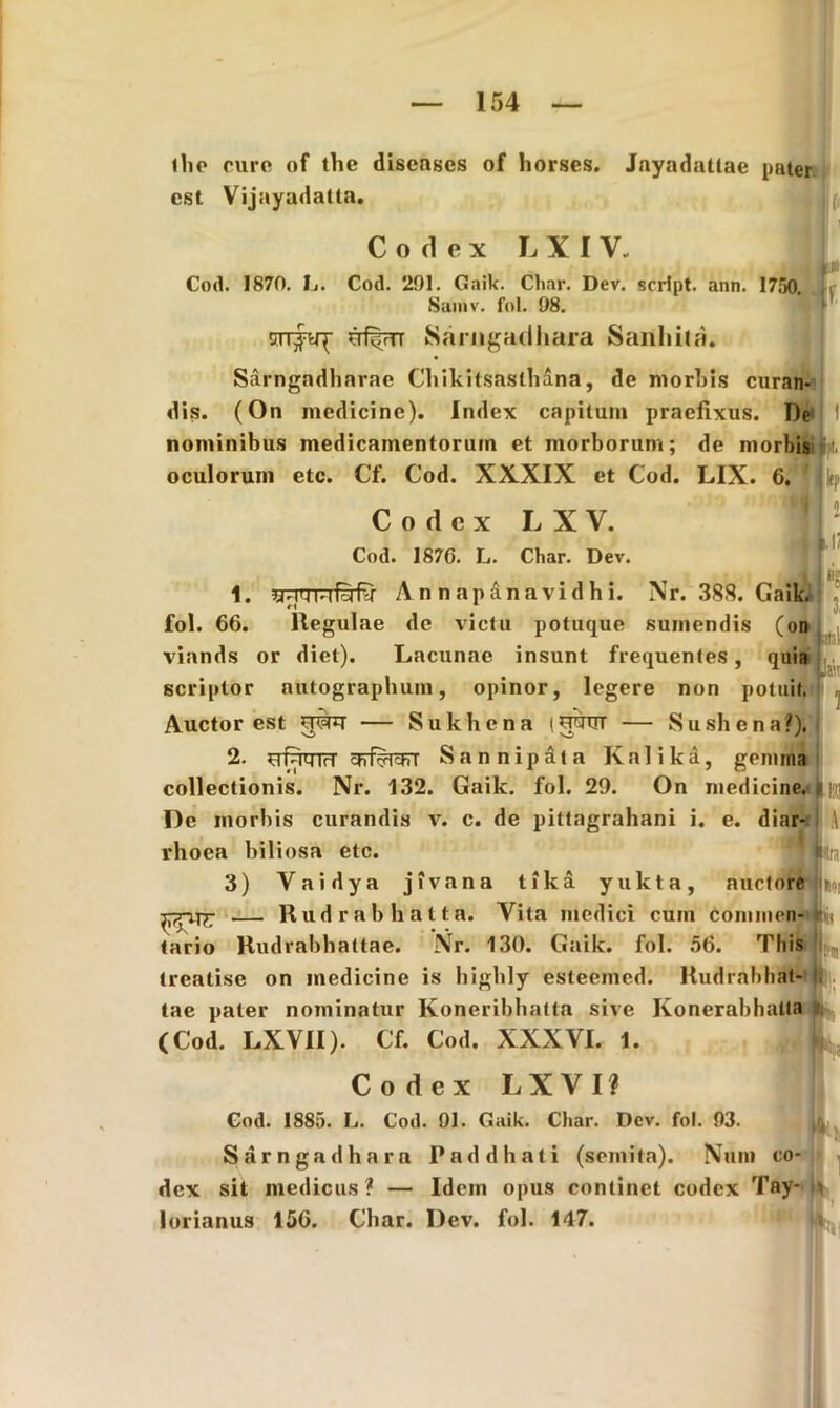 1 lio cure of the diseases of horses. Jnyadattae pater est Vijayadatta. Codex L X I V. Co<1. 1870. L. Cod. 291. Gaik. Char. Dev. scrlpt. ann. 1750. Saniv. fol. 98. (■ [JU f S Sarngadhara Sanhita. Sarngadharae Cliikitsaslhana, de morbis curan- dis. (On medicine). Index capitum praefixus. De1 I nominibus medicamentorum et morborum; de morbis oculorum etc. Cf. Cod. XXXIX et Cod. LIX. 6. Codex L X V. Cod. 187G. L. Char. Dev. 1. inTT-lfjfv Annapanavidhi. fol. 66. llegulae de victu potuque viands or diet). Lacunae insunt frequentes, quia scriptor autographum, opinor, legere non potuit. Auctor est — Sukhena (rptrT — Sushena?), 2. nT^WfrT ctrf^TcjTT Sannipata Kalika, genuna 1 ! u Nr. 388. Gaik. sumendis (on collectionis. Nr. 132. Gaik. fol. 29. On medicine, t |j] De morbis curandis v. c. de pittagrahani i. e. diar- \ rhoea biliosa etc. 3) Vaidya jivana tika yukta, auctore Ino, — Rudrabhatta. Yita medici cum Conimen- Sijs tario Rudrabbattae. Nr. 130. Gaik. fol. 56. This lreatise on medicine is higbly esteemed. Rudrabhat- tae paler nominatur Koneribbatta sive Konerabhatta (Cod. LXVII). Cf. Cod. XXXVI. 1. Codex LXVIf Cod. 1885. L. Cod. 91. Gaik. Char. Dev. fol. 93. Sarngadhara Paddhati (semita). Num co- dex sit medicus ? — Idem opus continet codex Tay- \ lorianus 156. Char. Dev. fol. 147.