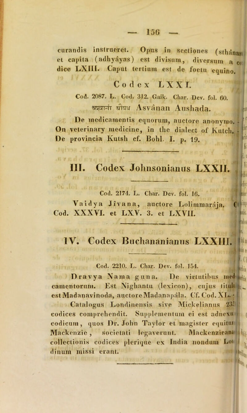 curandis instrueret. Opus in sectiones (sthanas et capita (adhyayas) est divisum, diversum a c< dicc LX11I. Caput tertium est de foetu equino. Codex L X X I. Cod. 2087. Ij. Cod. 3J2. Guik. Char. Dev. fot. 60 mm Asvanau Aushada. De medicamentis equorum, auctore anonymo. - On veterinary medicine, in the dialect of Kulch, - De provincia lvutsli cf. Bohl. I. p. 19. 'i III. Codex Johnsonianus LXXII. Vi Mm rivi Cod. 2174. L. Char. Dev. fol. 16. Vaidya Jivana, auctore Lolimmaraja. ( |4 Cod. XXXYI. et LXV. 3. et LXY1I. IV. Codex Buchananiamis LXXIII. Cod. 2210. L. Char. Dev. fol. 154. Dravya Na rna gtina. De virtutibus med camentorum. Est Nighantu (Iexicon), cujus tituli est Madanavinoda, auctorcMadanapala. Cf. Cod.XL. * Catalogus Londinensis sive Mickelianus 2'M codices comprehendit. Supplementum ei est adnexa codicum, quos Dr. John Taylor et magister equitiu Mackenzie , societati legaverunt. Mackenziean; collectionis codices plerique ex India nondum Loi dinum missi erant. Ui iv K 'i 4
