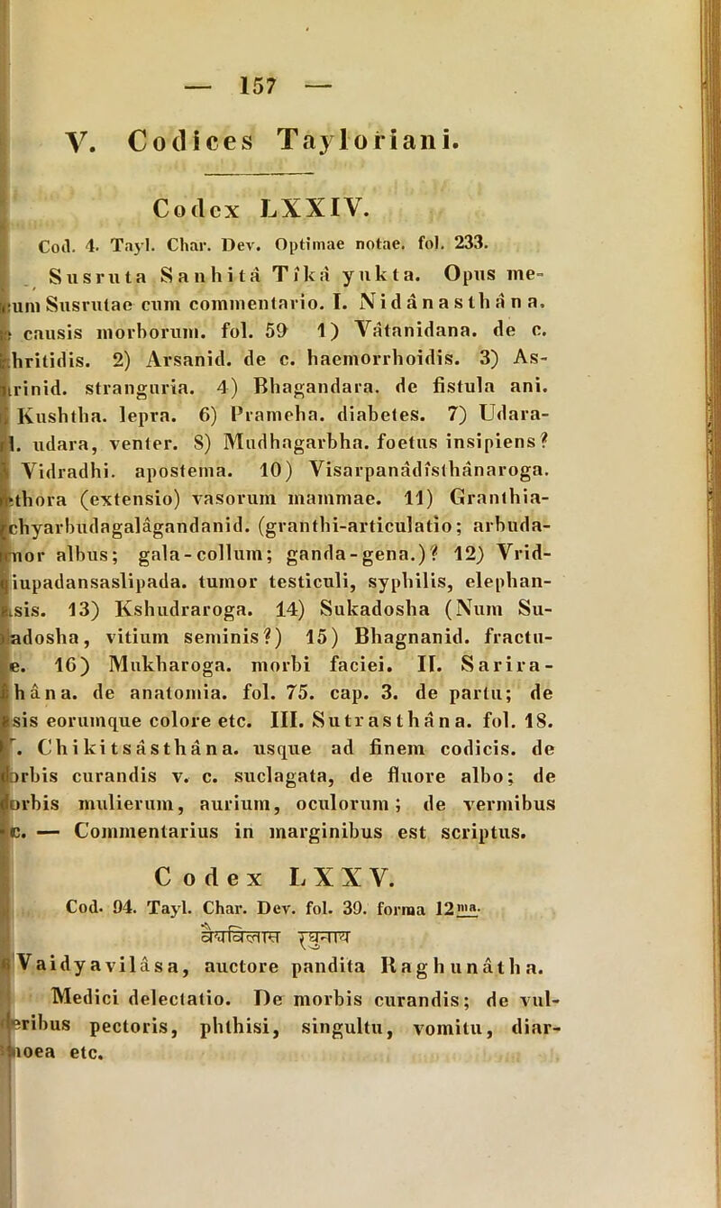 V. Coti. 4. Codices Tayloriani. Codex LXXIV. TayI. Char. Dev. Optimae notae, fol. 233. Sus ruta Sanhita Tika yukta. Opus me- •uni Susrutae cum commentario. I. Nidanastliana. •» causis morborum, fol. 59 1) Vatanidana. de c. hritidis. 2) Arsanid. de c. haemorrhoidis. 3) As- irinid. stranguria. 4) Bhagandara. de fistula ani. i] Kushtha. lepra. 6) Prameha. diabetes. 7) Udara- rl. udara, venter. S) Mudhagarbha. foetus insipiens? \ Yidradhi. apostema. 10) Visarpanadisthanaroga. •tbora (extensio) vasorum mammae. 11) Granthia- cbyarbudagalagandanid. (granthi-articulatio; arbuda- nor albus; gala-collum; ganda - gena.) ? 12) Vrid- iupadansaslipada. tumor testiculi, syphilis, elephan- tsis. 13) Kshudraroga. 14) Sukadosha (Num Su- ladosha, vitium seminis?) 15) Bhagnanid. fractu- e. 10) Mukharoga. morbi faciei. IT. Sarira- hana. de anatomia. fol. 75. cap. 3. de partu; de sis eorumque colore etc. III. Sutrasthana. fol. IS. ’. Chikitsasthana. usque ad finem codicis, de orbis curandis v. c. suclagata, de fluore albo; de orbis mulierum, aurium, oculorum; de vermibus c. — Commentarius in marginibus est scriptus. Codex L X X V. Coti. 94. Tayl. Char. Dev. fol. 39. forma 12llin- Vaidyavil&sa, auctore pandita Ilag h unath a. Med ici delectatio. T)e morbis curandis; de vul- if eribus pectoris, phthisi, singultu, vomitu, diar- 5 noea etc.