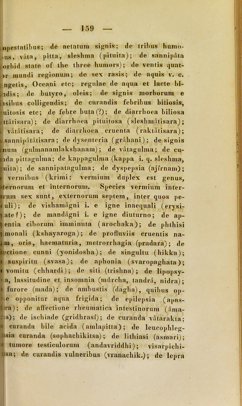 Hipestatibus; de aetatum signis; de tribus humo- iais, vata, pitta, sleshma (pituita); de sannipita orbid state of the tliree humors); de ventis quat- »r mundi regionum; de sex rasis; de aquis v. c. ngetis, Oceani etc; regulae de aqua et lacte bi- jadis; de butyro, oleis; de signis morborum e ihsibus colligendis; de curandis febribus biliosis, :uitosis etc; de febre buta(?); de diarrhoea biliosa ittatisara); de diarrhoea pituitosa (sleshmatisara); vatatisara; de diarrhoea cruenta ( raktatisara); sannipatatisara; de dysenteria (grahani); de signis hurn (gulmanamlaksbanam); de vatagulma; de eu- nda pittagulma; de kappagulma (kappa i. q. sleshma, juita); de sannipatagulma; de dyspepsia (ajirnam); . vermibus (kriini: vermium duplex est genus, «ternorum et internorum. Species vermium inter- urum sex sunt, externorum septem, inter quos pe- tuli); de vishamagni i. e igne inaequali (erysi- qate?); de mandagni i. e igne diuturno; de ap- ti entia ciborum imminuta (arochaka); de phthisi q monali (kshayaroga); de profluviis cruentis na- |«n, oris, haematuria, metrorrhagia (pradara); de (tectione cunni (yonidosha); de singultu (hikka); ij suspiritu (svasa); de aphonia (svaropaghata); • vomitu (chhardi); de siti (trishna) ; de lipopsy- • a, lassitudine et insomnia (imircha, tandra, nidra); i furore (mada); de ambustis (dagha), quibus op- ' e opponitur aqua frigida; de epilepsia (apns- Oira); de affectione rheumatica intestinorum (ama- Jia); de ischiade (gridhrasi); de curanda vatarakta; « curanda hile acida (amlapitta); de leucophleg- iisia curanda (sophachikitsa); de lithiasi (asmari); ' tumore testiculorum (andavriddhi); visarpichi- :tsa; de curandis vulneribus (vranachik.); de lepra