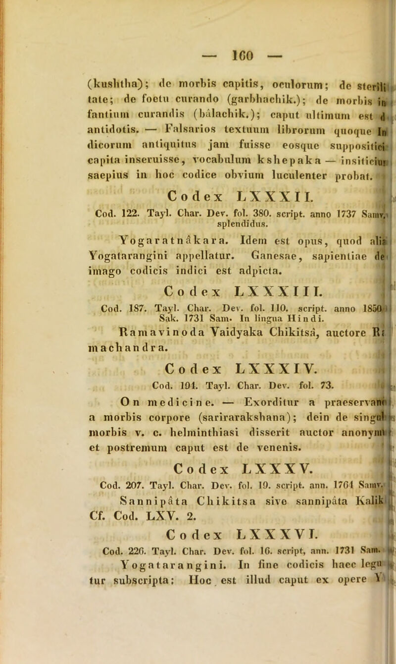 ICO (kushtha); de morbis capitis, oculorum; dc sterili tale; de foclu curando (garbhachik.); de morbis in fantium curandis (balachik.); caput ultimum eRt d antidotis. — Falsarios textuum librorum quoque In dicorum antiquitus jam fuisse eosque suppositici capita inseruisse, vocabulum kshepaka — insiticiur saepius in hoc codice obvium luculenter probat. • Codex LXXXII. Cod. 122. Tayl. Char. Dev. fol. 380. script. anno 1737 Sanir. splendidus. Yogaratn&kara. Idem est opus, quod alia Yogalarangini appellatur. Ganesae, sapientiae de imago codicis indici est adpicta. Codex L X X X 111. Cod. 187. Tayl. Char. Dei. fol. 110. script. anno ISafrii Sak. 1731 Sam. In lingua Hin di. Ramavinoda Vaidyaka Chikitsa, auctore Rf machandra. Codex L X X X I Y. Cod. 194. Ta)d. Char. Dev. fol. 73. On medicine. — Exorditur a praeserva# a morbis corpore (sarirarakshana); dein de singnb» morbis v. c. helminthiasi disserit auctor anonynh t et postremum caput est de venenis. Codex LXXXV. j| Cod. 207. Tayl. Char. Dev. fol. 19. script. ann. 1701 Samv. Sannipata Chikitsa sive sannipata Kalik Cf. Cod. LXV. 2. Codex LXXXVJ. U Cod. 220. Tayl. Char. Dev. fol. 10. script, ann. 1731 Sam. jf; Yogatar a ngin i. In fine codicis haec legu )* tur subscripta; Hoc est illud caput ex opere iXJu
