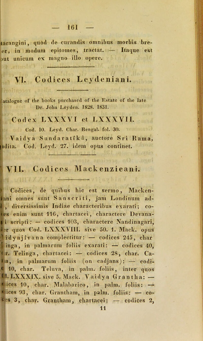 tarangini, quod de curandis omnibus morbis bre- er, in modum epitomes, tractat. — Itaque est Out unicum ex magno illo opere. VI. Codices Leycleniani. [latalogue of the books purchased of the Estate of the late Dr. John Leyden. 1828. 1831. | Codex LXXXVI et LXXXVII. Cod. 10. Leyd. Char. Bengal. fol. 30. Vaidya Sundaratika, auctore Sri Hama, [idita. Cod. Leyd. 27. idem opus continet. VII. Codices Maclcenzieani. ) Codices, de quibus hic est sermo, Macken- iani omnes sunt Sanscriti, jam Londinum ad- I, diversissimis Indiae characteribus exarati; co- les enim sunt 116, chartacei, charactere Devana- 4 i scripti: — codices 103, charactere Nandinagari, J=r quos Cod. LXXXVIII. sive 50. 1. Mack. opus didyajivana complectitur: — codices 245, char ^ inga, in palmarum foliis exarati: — codices 40, < r. Telinga, chartacei: •— codices 28, char. Ca- Ija, in palmarum foliis (on cadjans): — codi- < 10, char. Teluva, in palin. foliis, inter quos (kl. LXXXIX. sive 5. Mack. Yaidya Gr antlia: — *|iices 10, char. Malabarico, in palm. foliis: — «jiices 93, char. Grantham, in palm. foliis: — co- 3, char. Grantham, chartacei: — codices 2, 11