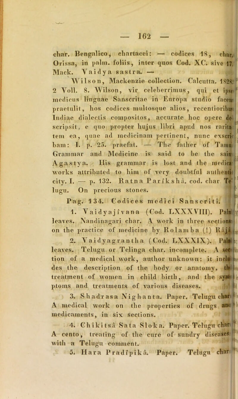 char. Bengalico, chartacei: — codices IS, char. Orissa, in palm. foliis, inter quos Cod. XC. sive 17. Mack. Yaidya sastra. — Wilson, Mackenzie collection. Calcutta. 1828; 2 Voll. 8. Wilson, vir celeberrimus, qui et ipse medicus linguae Sanscritae in Europa studio facem praetulit, hos codices multosque alios, recentioribw Indiae dialectis compositos, accurate hoc opere de scripsit, e quo propter hujus libri apud nos rarita tem ea, quae ad medicinam pertinent, nunc exseri bain: I. p. 25. praefat. — The falher of Tainu Grammar and Medicine is said to bc the sain Agastya. Ilis grammar is lost and the medica Works attributed to him of very doubtful authenti city. I. — p. 132. Ratna Pariksha. cod. char Te lugu. On precious stones. . g JHm Pag. 134. Codices medici Sanscriti. 1. Yaidyajivana (Cod. LXXXVIII). Paln leaves. Nandinagari char. /V work in three sections on the practice of medicine by Rolamha (!) ltaiAi,. 2. Vaidyagrantha (Cod. LXXXIX). Paln leaves. Telugu or Telinga char. incomplete. A sec tion of a medical work, author unknown: it inelu L des the description of the hody or anatomy, th< treatment of women in child birlh, and the syiu Ijr ploms and treatments of various diseases. 3. S h a d r a s a N i g h a n t a. Paper. Telugu char A medical work on the properties of drugs am mcdicaments, in six sections. 4. Chikitsa Sata Sloka. Paper. Telugu char A cento, treating of the cure of sundry diseases witli a Telugu comment. 5. Ilara Pradipikd. Paper. Telugu char