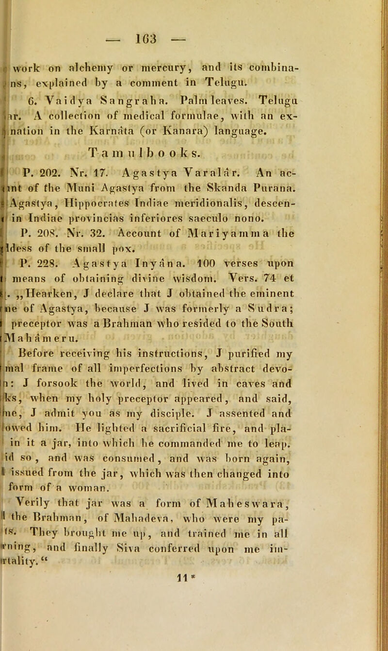 1G3 work on alchemy or mercury, and its combina- ns, explained by a conunent in Tei ugu. 6. Yaidya Sangraha. Palm leaves. Telngu nr. A collection of medical formulae, wilh an ex- ij nation in ihe Karnata (or Ivanara) language. T a m 111 b o o k s. f P. 202. Nr. 17. Agastya Varalar. An ac- Unt of the Muni Agastya from the Skanda Purana. |. Agastya, Hippocrates Indiae meridionalis, descen- < in Indiae provincias inferiores saeculo nono. P. 208. Nr. 32. Account of Mariyamma the Hdess of the small pox. I' P. 228. Agastya Inyana. 100 verses upon l means of obtaining divine wisdom. Yers. 74 et |[. „Hearken, J declare that J obtained the eminent rue of Agastya, because J was forrnerly a Sudra; 1 preceptor was a Brahman who resided to the South tMahamer u. Before receiving his instructions, J purified my mal frame of ali imperfections by abstract devo- n: J forsook the world, and lived in caves and Jks, vvhen my holy preceptor appeared, and said, fne, J admit you as my disciple. J assented and lowed him. He lighted a sacrificial fire, and pla- in it a jar, inio which he commanded me to leap. id so , and was consumed, and was horn again, i issued from the jar, which was then changed into form of a wotnan. Yerily that jar was a form of Maheswara, 'I the Brahman, of Mahadeva, who were my pa- They brought me up, and trained me in ali vning, and finally Siva conferred upon me im- irlality. “