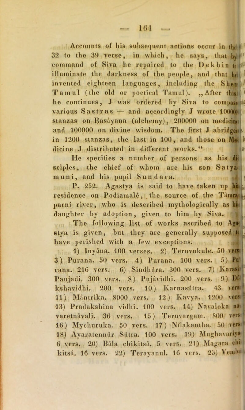 I fi4 Accounts of his subsequent nctions occur in thr 32 to thc 39 verse, in which, he says, that },j cmuinnnd of Siva he repaired to the Dekhin tc |jtl illuminate the darkness of the people, and that hi invented eighteen languages, including the Sher Tumui (the old or poetical Tamul). ,,Afler tliis he continues, J was ordered hy Siva to composti»? various Sastras — and accordingly J wrote 10000( stanzas on Hasayana (alcheiny), 200000 on medicini and 100000 on divine wisdom. The fi.rst J abridget in 1200 stanzas, the last in 100, and those on Mfrljl' dicine J distrihuted in different works.“ He specifies a number of persons as his di sciples, the chief of whom are his son Salya muni, and his pupil Sun d ara. |1 j | P. 252. Agastya is said to have taken up hil residence on Podiamale, thc source of the Tamra|L parni river, who is described mythologically as hii daughter by adoption, given to him by Siva. The following list of works ascribed to Agfr stya is given, but they are generally supposed tt have perished with a few exceptions. 1) lnyana. 100 verses. 2) Teruvukule. 50 vers 3) Purana. 50 vers. 4) Purana. 100 vers. 5) Pu vana. 210 vers. 6) Sindhdra. 300 vers. 7) Karasi Paujadi. 300 vers. 8) Pnjavidbi. 200 vers. 9) Di lcshavidhi. 200 vers. 10) Karnasutra. 43 vers 11) Mantrika. 8000 vers. 12) Kavya. 1200 vers 13) Pradakshina vidhi. 100 vers. 14) Xavaloka na varetnavali. 30 vers. 15) Teruvargam. S00 vers 10) Mychuruka. 50 vers. 17) Nilakatuha. 50 vers 18) Ayaralennur Sutra. 100 vers. 19) Mughavariya 0 vers. 20) Hala chikitsa. 5 vers. 21) Magara clii kilsd. 16 vers. 22) Terayanul. 10 \crs. 25) Vcnilm