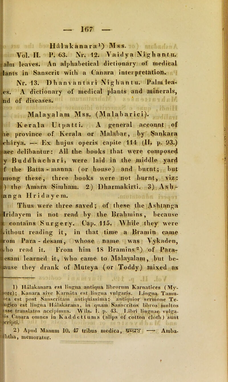 1B7 Halakanara1) Mss. Yol. II. P. 63. Nr. 12. Yaidya Nighantu. i nlm leaves. An alphabetical dictionary of medical lants in Sanscrit with a Canara intei pretation. Nr. 13. Dhanvantari N i g h a n t u. Palm lea- es. A dictionary of medical plants and minerals, nd of diseases. IMalayalam Mss. (Malabarici). Kerala Utpatti. A general account of le province of Kerala or Malabar, by Sankara cbarya. — Ex hujus operis capite 114 (II. p. 93.) aec delibantur: Ali the books that were composed y Buddhachari, were laid in the middle yard f the Batta - manna (or house) and burnt; but mong these, three books were not burnt, viz: ) the Amara Simham. 2) Dbarmakirti. 3) Asb- anga Hridaye m. Thus were three saved; of these the Ashtanga Iridayem is not read by the Brahmins, becausc t contains Surgery. Cap. 115. While they were (ithout reading it, in that time a Bramin came rom 1'ara-desam, whose name was Yykaden, fio read it. From him 18 Bramins2) of Para- sam learned it, who came to Malayalam, but be- use they drank of Muteya (or Toddy) mixed as 1) Halakanara est lingua antiqua librorum Karnatices (My- [ tore); Kanara sive Karnata est lingua vulgaris. Lingua Taimi- |*ca est post Sanscritam antiquissima; antiquior sermone Te- lgico est lingua Halakarana, in quam Sanscritos libros multos sse translatos accipimus. Wils. 1. p. 43. Libri linguae vulga- s Canara omnes in Kad det lunis (slips oi' cotton clotli) sunt llcripli. 2) Apud Manum 10. 47 tribus medica, — Amba- Pbtha, memoratur. ■r