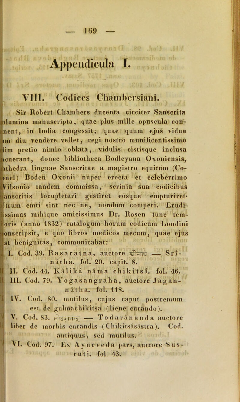 Appendicula I VIII. Codices Chambersiani. Sir Robert Chambers ducenta circiter Sanscrita (olumina manuscripta, quae plus mille opuscula con- nent, in India congessit; quae quum ejus vidua mi diu vendere vellet, regi nostro munificentissimo im pretio nimio oblata, vidulis cistisque inclusa icuerant, donec bibliotheca Bodleyana Oxoniensis, athedra linguae Sanscritae a magistro equitum (Co- B»nel) Boden Oxonii nuper erecta et celeberrimo IVilsonio tandem commissa, scrinia sua codicibus jj|anscritis locupletari gestiret eosque empturiret* Utrum emti sint nec ne, nondum comperi. Erudi- Issimus mihique amicissimus Dr. Rosen tunc tern- ioris (anno 1S32) catalogum horum codicum Londini onscripsit, e quo libros medicos mecum, quae ejus st benignitas, communicabat: I. Cod. 39. Rasaratna, auctore gjfcrrer — Sri- natha. fol. 20. capit. 8. II. Cod. 44. Kalika nam a chikitsa. fol. 46. III. Cod. 79. Yogasangraha, auctore Jagan- n at h a. fol. 118. IV. Cod. 80. mutilus, cujus caput postremum est de gulmachikitsa (liene curando). V. Cod. 83. FTTZ^PT^eT — T o d a r a n a n d a auctore liber de morbis curandis (Chikitscisastra). Cod. antiquus, sed mutilus. VI. Cod. 97. Ex Ayurveda pars, auctore Sus- ruti. fol. 43.