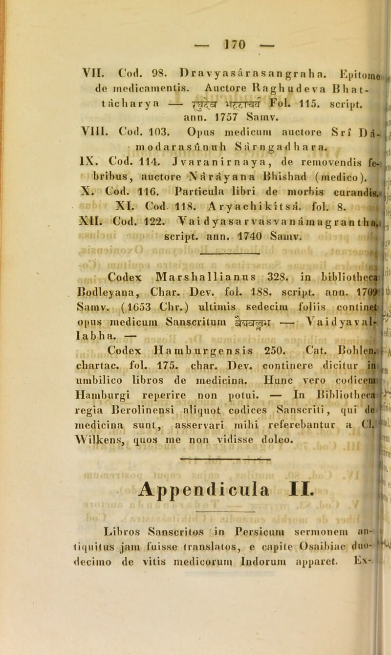 VII. Cod. 98. Drnvyasarasangrnha. Epitome do medicamentis. Auctore Ilaghudeva Bliat- tacharya — WXratf Eoi. 115. script. i(, ann. 1757 Samv. VIII. Cod. 103. Opus medicum auctore Sri ]),■}. modarasunuh Sarngadhara. IX. Cod. 114. J v a r a n i r n a y a , de removendis fe- bribus, auctore Narayana Bhishad (medico). X. Cod. 116. Particula libri de morbis curandis. XI. Cod. 118. Aryachikitsa. fol. 8. XII. Cod. 122. Vaidyasarvasvanamagrantha, script. ann. 1740 Samv. —\1 p j Codex Marshallianus 328. in bibliotheca Df I Bodleyana, Cbar. Dev. fol. 1S8. script. ann. 1709 li Samv. (1653 Chr.) ultimis sedecim foliis continet opus medicum Sanscritum — A aidyaval-r 1 a b h a. — Codex Hamburgensjs 250. Cat. Bohlen. i \ chartae, fol. 175. cbar. Dev. continere dicitur in umbilico libros de medicina. llunc vero codicem Hamburgi reperirc non potui. — In Bibliotheca regia Berolinensi aliquot codices Sanscrili, qui de medicina sunt, asservari mihi referebantur a Cl. Wilkens, quos me non vidisse dolco. 5nii t tia irsi Appendicula II. Libros Sanscritos in Persicum sermonem liquitus jam fuisse translatos, c capite Osaibiac decimo de vitis medicorum Indorum apparet. * ei /