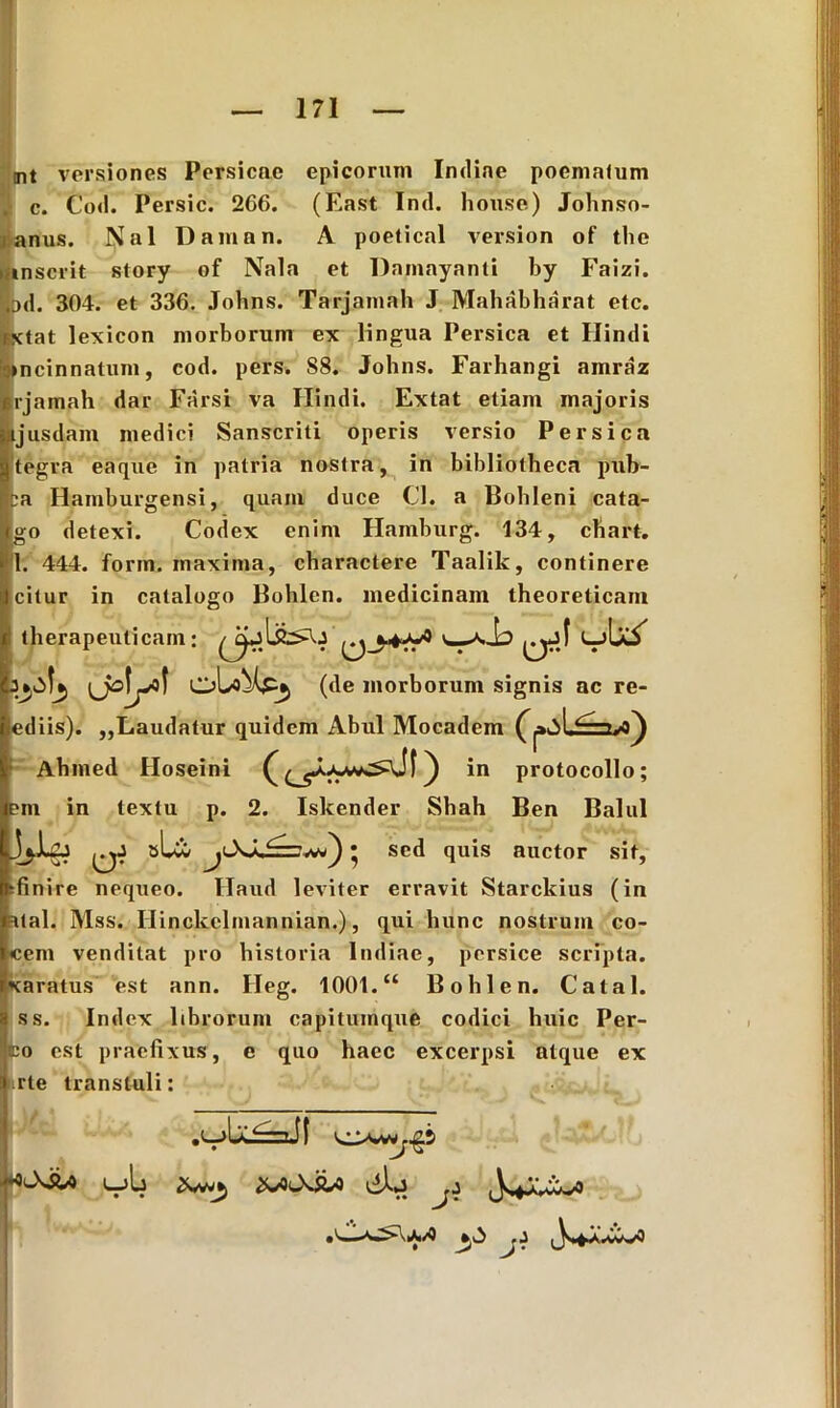 mt versiones Persicae epicorum Indiae poematum c. Cod. Persic. 266. (East Ind. liouse) Johnso- anus. $al Damon. A poetical version of the inserit story of Nala et Damayanti by Faizi. |od. 304. et 336. Johns. Tarjamah J Mahabharat etc. BXtat lexicon morborum ex lingua Persica et Hindi incinnatum, cod. pers. 88. Johns. Farhangi amraz «rjamah dar Farsi va Hindi. Extat etiam majoris ijusdani medici Sanscriti operis versio Persica tegra eaque in patria nostra, in bibliotheca pub- ba Hamburgensi, quam duce Cl. a Bobleni cata- go detexi. Codex enim Hamburg. 134, chart. 1. 444. form. maxima, charactere Taalik, continere citur in catalogo Bohlen. medicinam theoreticam therapeuticam: ^i— (de morborum signis ac re- ediis). „Laudatur quidem Abul Mocadem Abmed Floseini ) in protocollo; em in textu p. 2. Iskender Shah Ben Balul sLw • sed quis auctor sit, jfinire nequeo. Haud leviter erravit Starckius (in atal. Mss. Hinckelmannian.), qui hunc nostrum co- cem venditat pro historia Indiae, persice scripta, xaratus est ann. Heg. 1001.“ Bohlen. Catal. ss. Index librorum capitumque codici huic Per- fco est praefixus, e quo haec excerpsi atque ex rte transtuli: ^ V* ™ •> V*. L_)L 2f^ ^