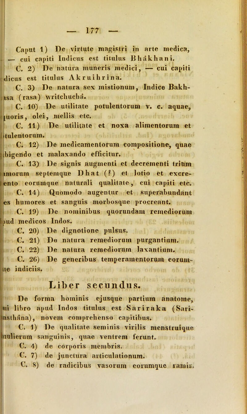 Caput t) De virtute magistri in arte medica, — cui capiti Indicus est titulus Bhakhani. C. 2) De natura muneris medici, — cui capiti dicus est titulus Ak rui lirina. C. 3) De natura sex mistionum, Indice Bakh- isa (rasa) writchucha. C. 10) De utilitate potulentorum v. c. aquae, juoris, olei, mellis etc. C. 11) De utilitate et noxa alimentorum et tulentorum. C. 12) De medicamentorum compositione, quae ibigendo et malaxando efficitur. C. 13) De signis augmenti et decrementi trium imorum septemque Dhat (?) et lotio et excre- ento eorumque naturali qualitate, cui capiti etc. C. 14) Quomodo augentur et superabundant es humores et sanguis morbosque procreant. C. 19) De nominibus quorundam remediorum >ud medicos Indos. C. 20) De dignotione pulsus. C. 21) De natura remediorum purgantium. C. 22) De natura remediorum laxantium. C. 26) De generibus temperamentorum eorum- ue indiciis. De forma hominis ejusque partium anatome, ui libro apud Indos titulus est Sariraka (Sari- asthana), novem comprehenso capitibus. C. 1) De qualitate seminis virilis menstruique Kiulierum sanguinis, quae ventrem ferunt. C. 4) de corporis membris. C. 7) de junctura articulationum. C. 8) de radicibus vasorum eorumque ramis. Liber secundus.