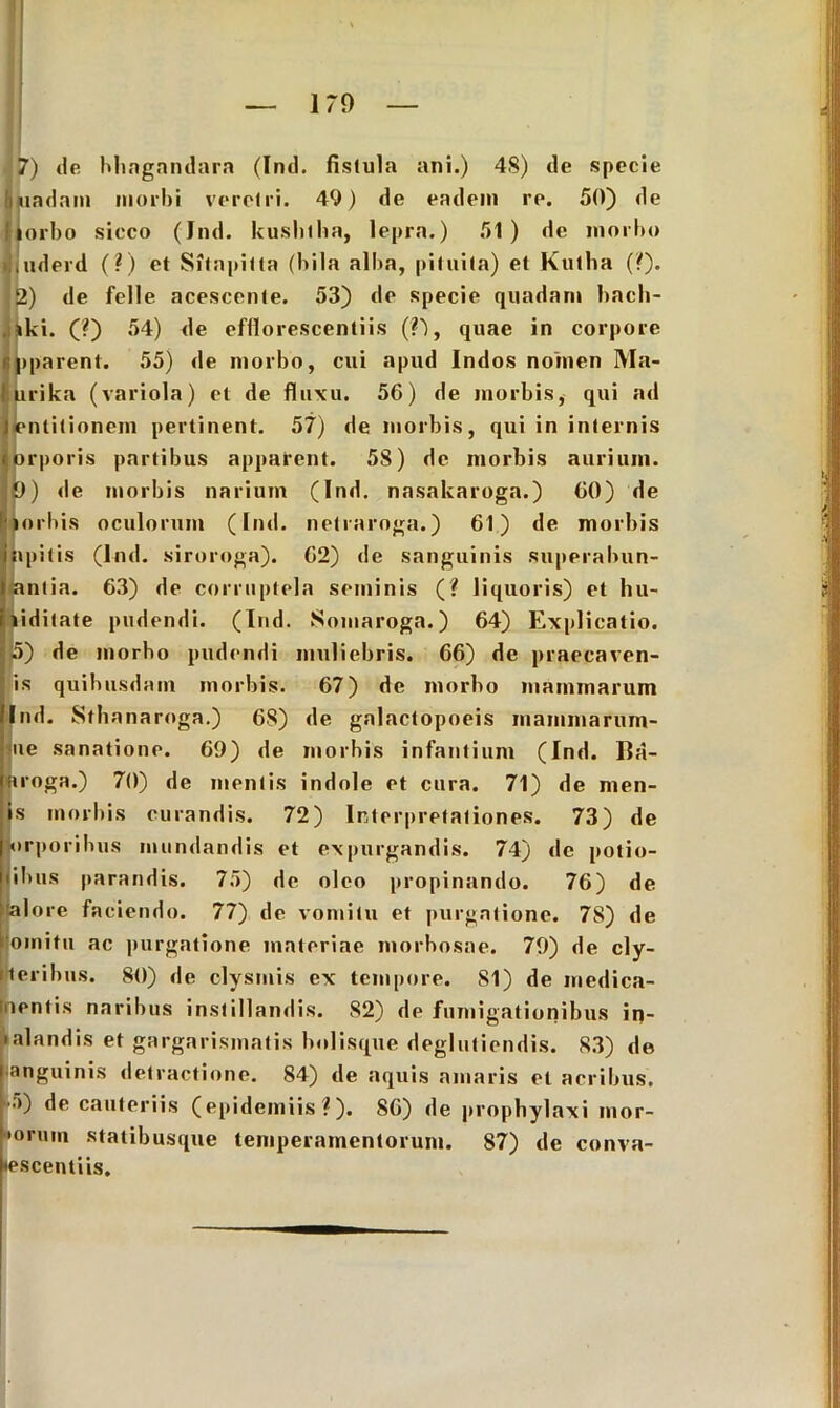 170 J7) de bhagandara (Ind. fislula ani.) 4S) de specie ■ iiadam morbi veretri. 49) de eadem re. 50) de llorbo sicco (Ind. kushtha, lepra.) 51) de morbo itiderd (?) et Sitnpitta (biIa alba, pituita) et Kutha (?). 2) de felle acescente. 53) de specie quadam bach- . iki. (?) 54) de efflorescentiis (?'), quae in corpore Jpparent. 55) de morbo, cui apud Indos nomen Ma- urika (variola) et de fluxu. 56) de morbis, qui ad jentitionem pertinent. 57) de morbis, qui in internis Jiorporis partibus apparent. 58) de morbis aurium, fo) de morbis narium (Ind. nasakaroga.) 60) de mubis oculorum (Ind. netraroga.) 61) de morbis ipitis (Ind. siroroga). 62) de sanguinis superabun- intia. 63) de corruptela seminis (? liquoris) et lui- liditate pudendi. (Ind. Somaroga.) 64) Explicatio. 5) de morbo pudendi muliebris. 66) de praecaven- is quibusdam morbis. 67) de morbo mammarum Ind. Sthanaroga.) 68) de galactopoeis mammarum- ue sanatione. 69) de morbis infantium (Ind. Ba- aroga.) 70) de mentis indole et cura. 71) de men- is morbis curandis. 72) Interpretationes. 73) de |orporibus mundandis et expurgandis. 74) de potio- •ibus parandis. 75) de oleo propinando. 76) de •talore faciendo. 77) de vomitu et purgatione. 7S) de jjomitu ac purgatione materiae morbosae. 79) de cly- IHeribus. 80) de clysmis ex tempore. 81) de medica- mentis naribus instillandis. 82) de fumigationibus in- • alandis et gargarismatis bolisque deglutiendis. 83) de anguinis detractione. 84) de aquis amaris et acribus. •>) de cauteriis (epidemiis ? ). 86) de prophylaxi inor- iorum statibusque temperamentorum. 87) de conva- lescentiis.