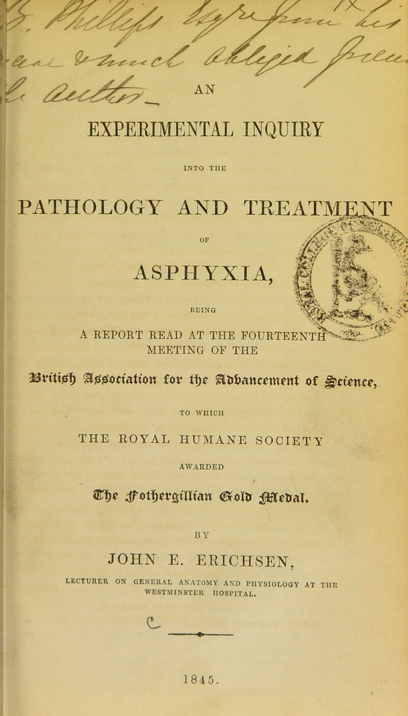 EXPERIMENTAL INQUIRY INTO TIIE PATHOLOGY AND TREATMENT OF M. \ «T / ASPHYXIA. BEING A REPORT READ AT THE FOURTEENTIT^fe.'^ MEETING OF THE 23rttidf) ^ggoriattou for Slii&ancomont of Jjpctoncc, TO WHICH THE ROYAL HUMANE SOCIETY AWARDED ®f)0 #otl;ot’fitllta« (Srollr $ftotral. BY JOHN E. ERICHSEN, LECTURER ON GENERAL ANATOMY AND PIIY’SIOLOGY AT THE WESTMINSTER HOSPITAL.