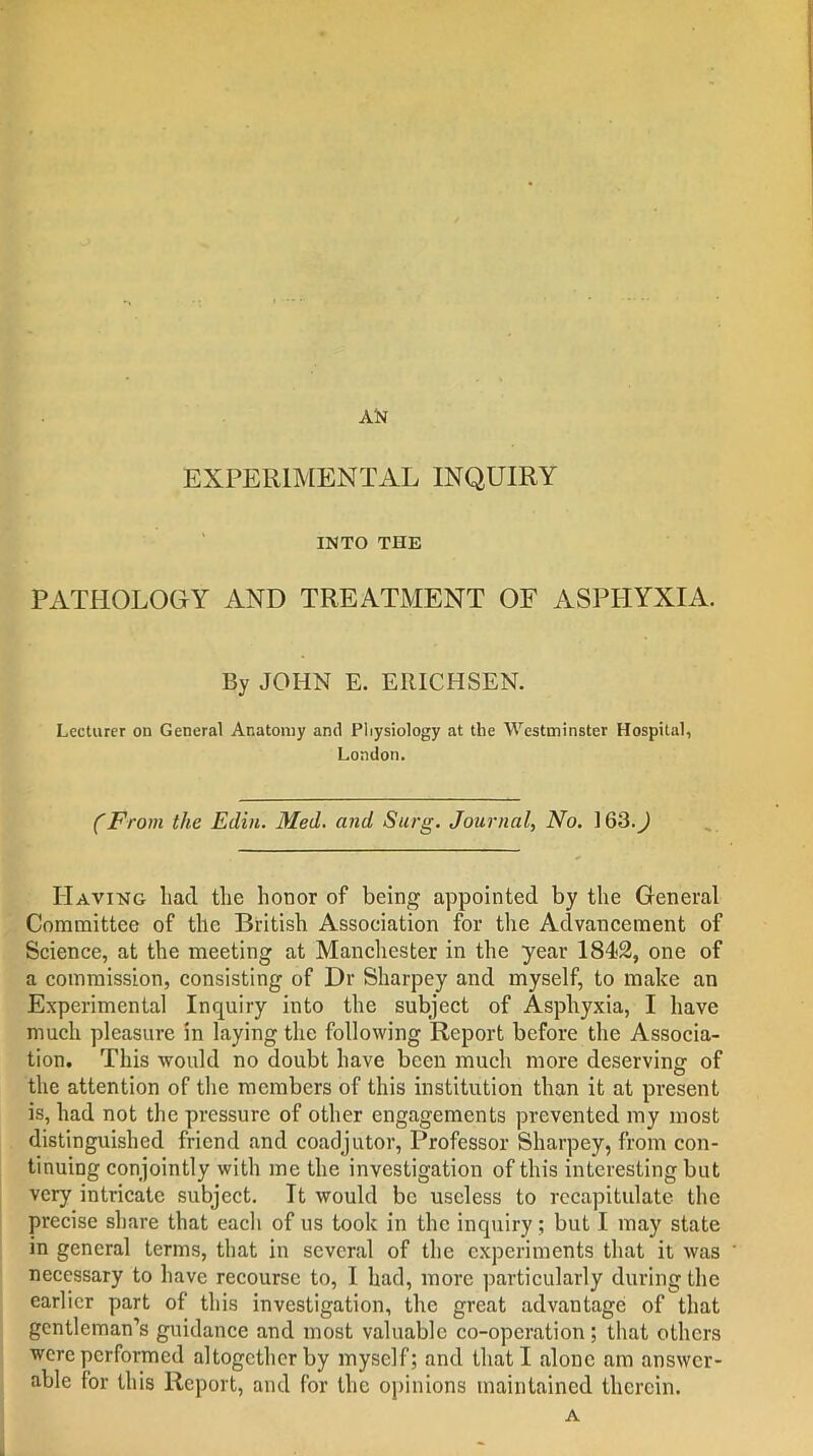 AN EXPERIMENTAL INQUIRY INTO THE PATHOLOGY AND TREATMENT OF ASPHYXIA. By JOHN E. ERICHSEN. Lecturer on General Anatomy and Physiology at the Westminster Hospital, London. (From the Edin. Med. and Surg. Journal, No. ] 63.) Having had the honor of being appointed by the General Committee of the British Association for the Advancement of Science, at the meeting at Manchester in the year 1842, one of a commission, consisting of Dr Sharpey and myself, to make an Experimental Inquiry into the subject of Asphyxia, I have much pleasure in laying the following Report before the Associa- tion. This would no doubt have been much more deserving of the attention of the members of this institution than it at present is, had not the pressure of other engagements prevented my most distinguished friend and coadjutor, Professor Sharpey, from con- tinuing conjointly with me the investigation of this interesting but very intricate subject. It would be useless to recapitulate the precise share that each of us took in the inquiry; but I may state in general terms, that in several of the experiments that it was necessary to have recourse to, I had, more particularly during the earlier part of this investigation, the great advantage of that gentleman’s guidance and most valuable co-operation; that others were performed altogether by myself; and that I alone am answer- able for this Report, and for the opinions maintained therein. A